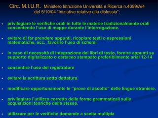 Circ. M.I.U.R. Ministero Istruzione Università e Ricerca n.4099/A/4
del 5/10/04 “Iniziative relative alla dislessia”:
 privilegiare le verifiche orali in tutte le materie tradizionalmente orali
consentendo l’uso di mappe durante l’interrogazione.
 evitare di far prendere appunti, ricopiare testi o espressioni
matematiche, ecc. ,favorire l’uso di schemi
 in caso di necessità di integrazione dei libri di testo, fornire appunti su
supporto digitalizzato o cartaceo stampato preferibilmente arial 12-14
 consentire l’uso del registratore
 evitare la scrittura sotto dettatura.
 modificare opportunamente le “prove di ascolto” delle lingue straniere.
 privilegiare l’utilizzo corretto delle forme grammaticali sulle
acquisizioni teoriche delle stesse.
 utilizzare per le verifiche domande a scelta multipla
 