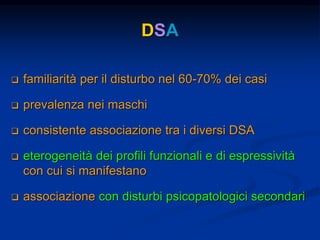 DSA
 familiarità per il disturbo nel 60-70% dei casi
 prevalenza nei maschi
 consistente associazione tra i diversi DSA
 eterogeneità dei profili funzionali e di espressività
con cui si manifestano
 associazione con disturbi psicopatologici secondari
 