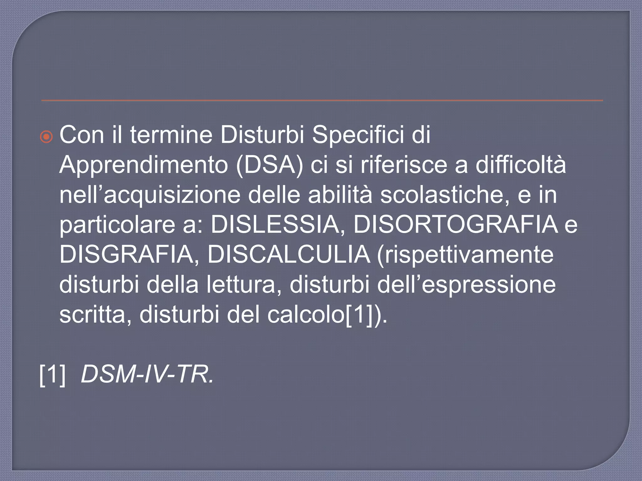  Con il termine Disturbi Specifici di
Apprendimento (DSA) ci si riferisce a difficoltà
nell‟acquisizione delle abilità scolastiche, e in
particolare a: DISLESSIA, DISORTOGRAFIA e
DISGRAFIA, DISCALCULIA (rispettivamente
disturbi della lettura, disturbi dell‟espressione
scritta, disturbi del calcolo[1]).
[1] DSM-IV-TR.
 