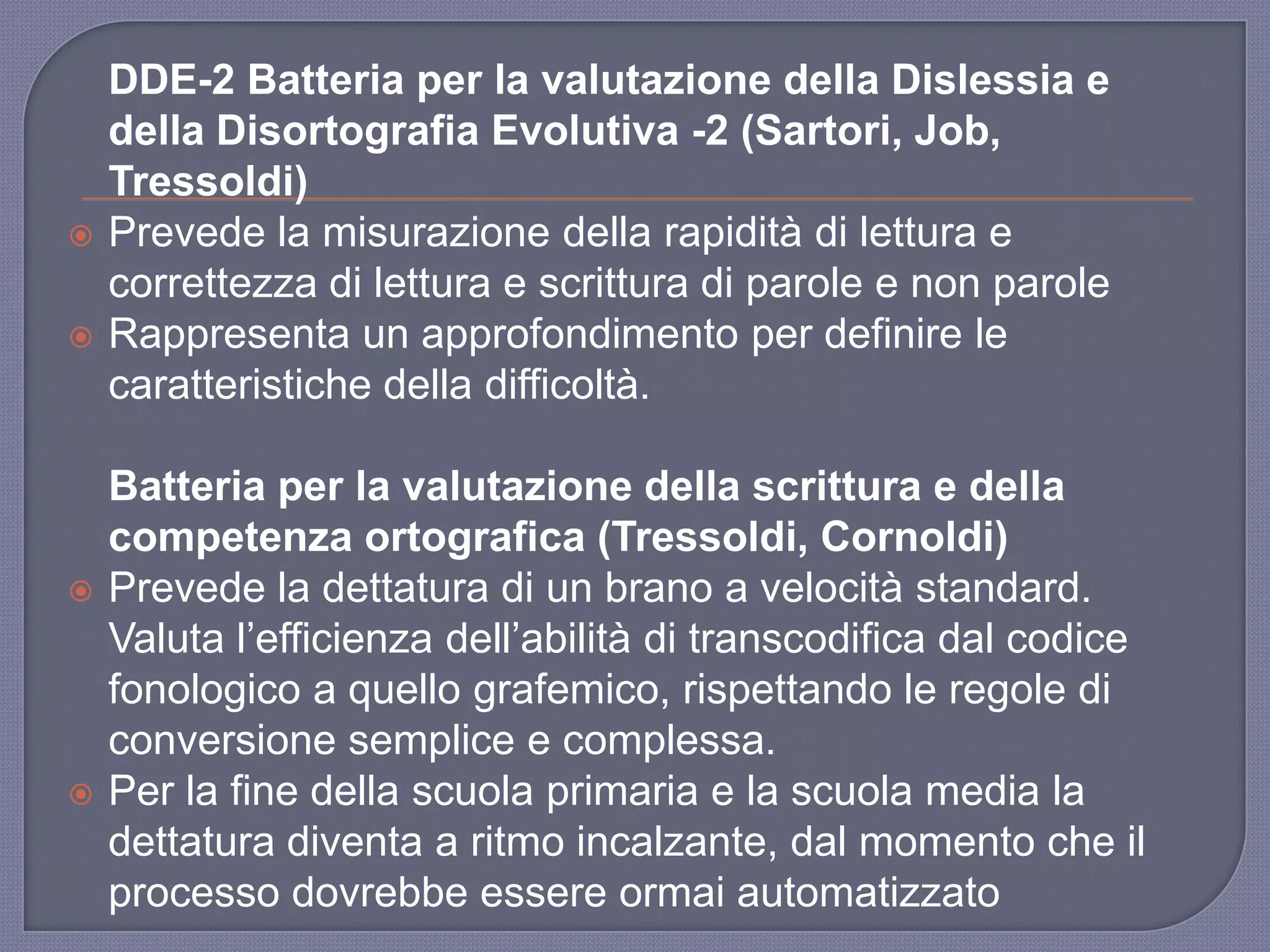 DDE-2 Batteria per la valutazione della Dislessia e
della Disortografia Evolutiva -2 (Sartori, Job,
Tressoldi)
 Prevede la misurazione della rapidità di lettura e
correttezza di lettura e scrittura di parole e non parole
 Rappresenta un approfondimento per definire le
caratteristiche della difficoltà.
Batteria per la valutazione della scrittura e della
competenza ortografica (Tressoldi, Cornoldi)
 Prevede la dettatura di un brano a velocità standard.
Valuta l‟efficienza dell‟abilità di transcodifica dal codice
fonologico a quello grafemico, rispettando le regole di
conversione semplice e complessa.
 Per la fine della scuola primaria e la scuola media la
dettatura diventa a ritmo incalzante, dal momento che il
processo dovrebbe essere ormai automatizzato
 