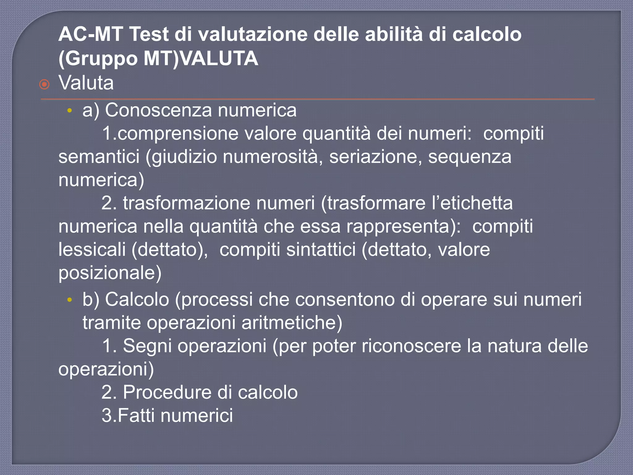 AC-MT Test di valutazione delle abilità di calcolo
(Gruppo MT)VALUTA
 Valuta
• a) Conoscenza numerica
1.comprensione valore quantità dei numeri: compiti
semantici (giudizio numerosità, seriazione, sequenza
numerica)
2. trasformazione numeri (trasformare l‟etichetta
numerica nella quantità che essa rappresenta): compiti
lessicali (dettato), compiti sintattici (dettato, valore
posizionale)
• b) Calcolo (processi che consentono di operare sui numeri
tramite operazioni aritmetiche)
1. Segni operazioni (per poter riconoscere la natura delle
operazioni)
2. Procedure di calcolo
3.Fatti numerici
 