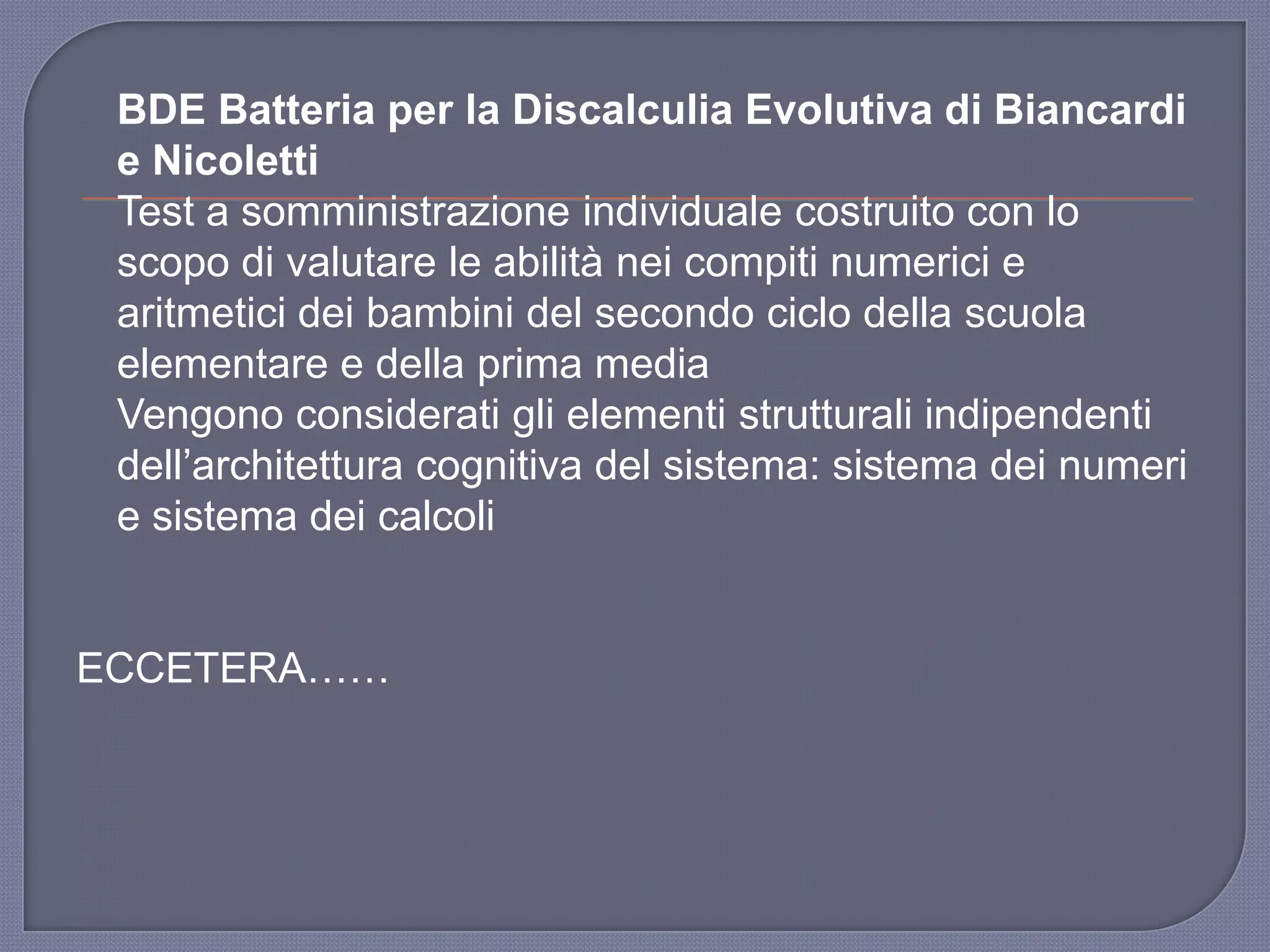 BDE Batteria per la Discalculia Evolutiva di Biancardi
e Nicoletti
Test a somministrazione individuale costruito con lo
scopo di valutare le abilità nei compiti numerici e
aritmetici dei bambini del secondo ciclo della scuola
elementare e della prima media
Vengono considerati gli elementi strutturali indipendenti
dell‟architettura cognitiva del sistema: sistema dei numeri
e sistema dei calcoli
ECCETERA……
 
