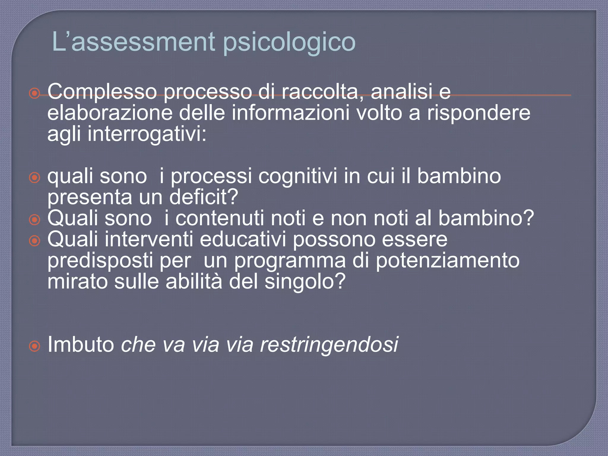 L‟assessment psicologico
 Complesso processo di raccolta, analisi e
elaborazione delle informazioni volto a rispondere
agli interrogativi:
 quali sono i processi cognitivi in cui il bambino
presenta un deficit?
 Quali sono i contenuti noti e non noti al bambino?
 Quali interventi educativi possono essere
predisposti per un programma di potenziamento
mirato sulle abilità del singolo?
 Imbuto che va via via restringendosi
 