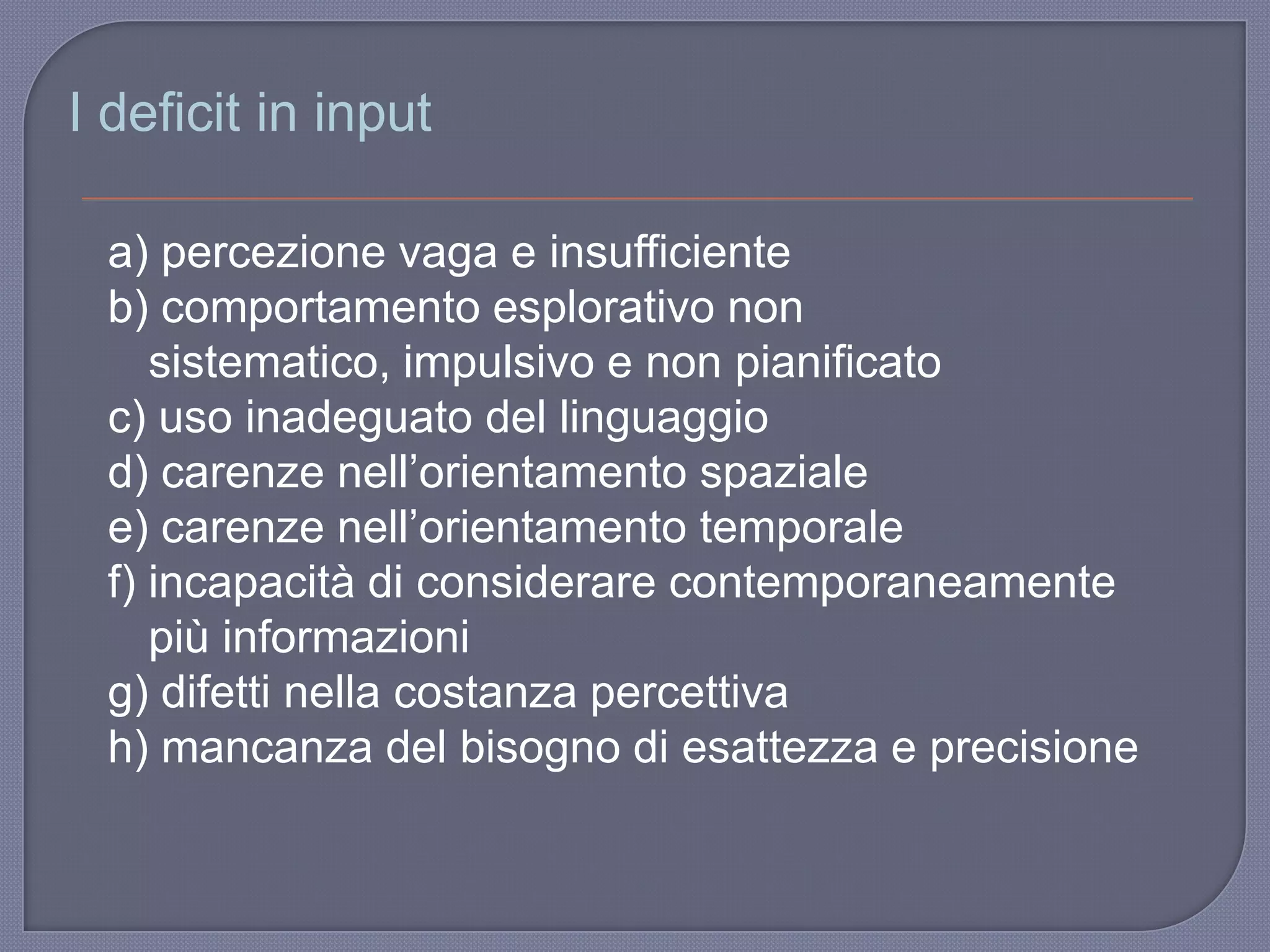 I deficit in input
a) percezione vaga e insufficiente
b) comportamento esplorativo non
sistematico, impulsivo e non pianificato
c) uso inadeguato del linguaggio
d) carenze nell‟orientamento spaziale
e) carenze nell‟orientamento temporale
f) incapacità di considerare contemporaneamente
più informazioni
g) difetti nella costanza percettiva
h) mancanza del bisogno di esattezza e precisione
 
