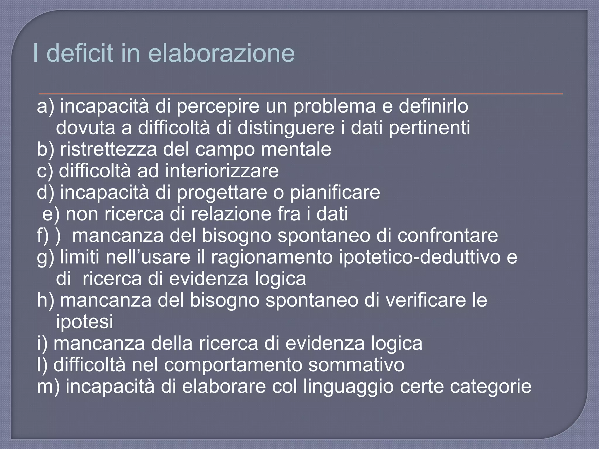a) incapacità di percepire un problema e definirlo
dovuta a difficoltà di distinguere i dati pertinenti
b) ristrettezza del campo mentale
c) difficoltà ad interiorizzare
d) incapacità di progettare o pianificare
e) non ricerca di relazione fra i dati
f) ) mancanza del bisogno spontaneo di confrontare
g) limiti nell‟usare il ragionamento ipotetico-deduttivo e
di ricerca di evidenza logica
h) mancanza del bisogno spontaneo di verificare le
ipotesi
i) mancanza della ricerca di evidenza logica
l) difficoltà nel comportamento sommativo
m) incapacità di elaborare col linguaggio certe categorie
I deficit in elaborazione
 