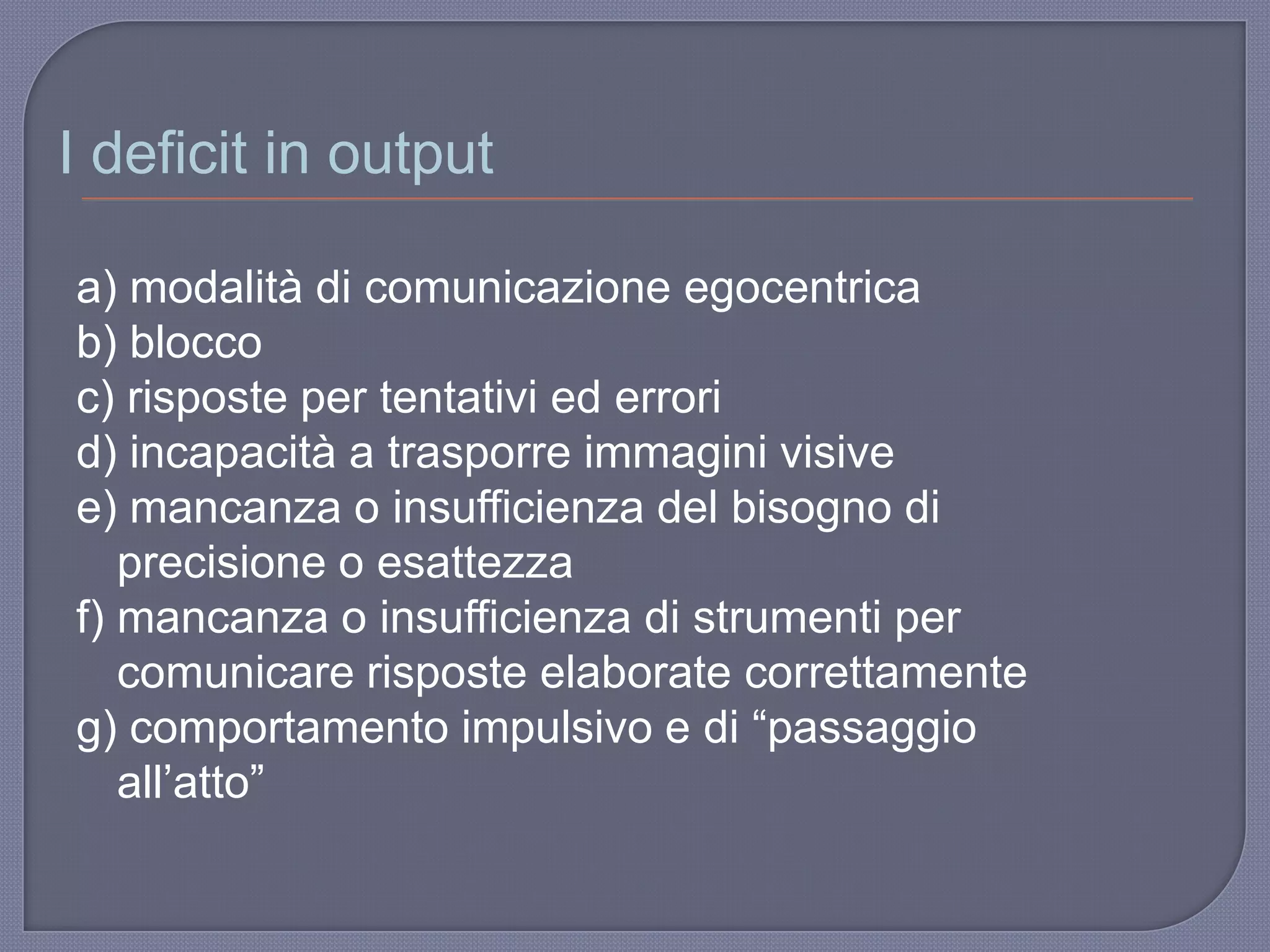 a) modalità di comunicazione egocentrica
b) blocco
c) risposte per tentativi ed errori
d) incapacità a trasporre immagini visive
e) mancanza o insufficienza del bisogno di
precisione o esattezza
f) mancanza o insufficienza di strumenti per
comunicare risposte elaborate correttamente
g) comportamento impulsivo e di “passaggio
all‟atto”
I deficit in output
 