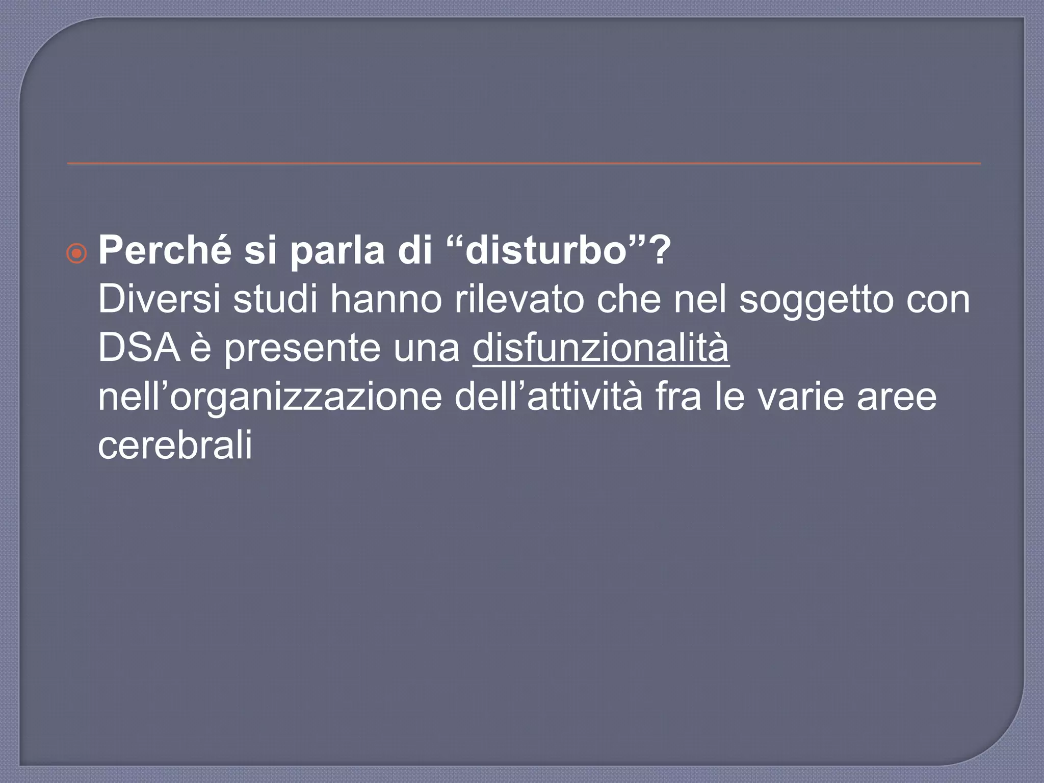  Perché si parla di “disturbo”?
Diversi studi hanno rilevato che nel soggetto con
DSA è presente una disfunzionalità
nell‟organizzazione dell‟attività fra le varie aree
cerebrali
 