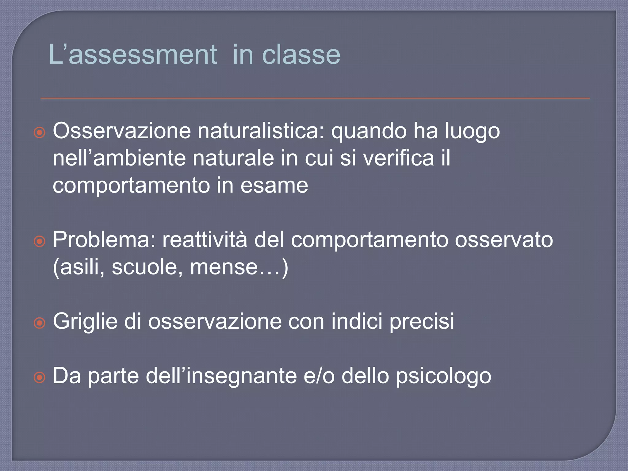 L‟assessment in classe
 Osservazione naturalistica: quando ha luogo
nell‟ambiente naturale in cui si verifica il
comportamento in esame
 Problema: reattività del comportamento osservato
(asili, scuole, mense…)
 Griglie di osservazione con indici precisi
 Da parte dell‟insegnante e/o dello psicologo
 