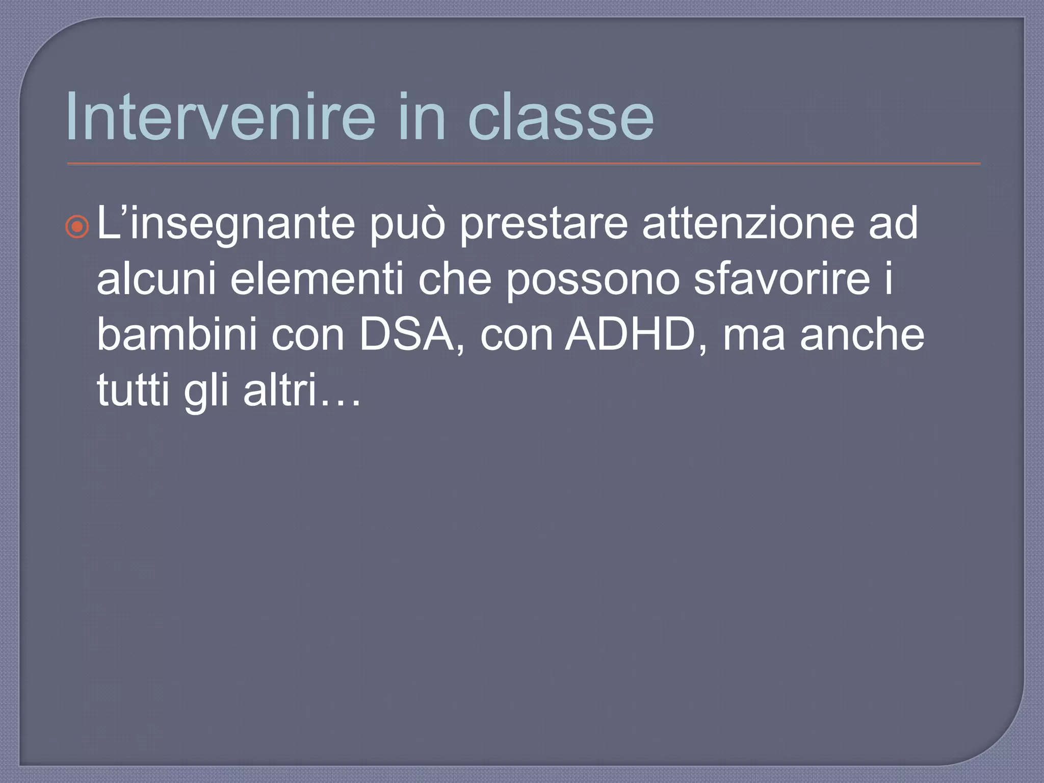 Intervenire in classe
L‟insegnante può prestare attenzione ad
alcuni elementi che possono sfavorire i
bambini con DSA, con ADHD, ma anche
tutti gli altri…
 