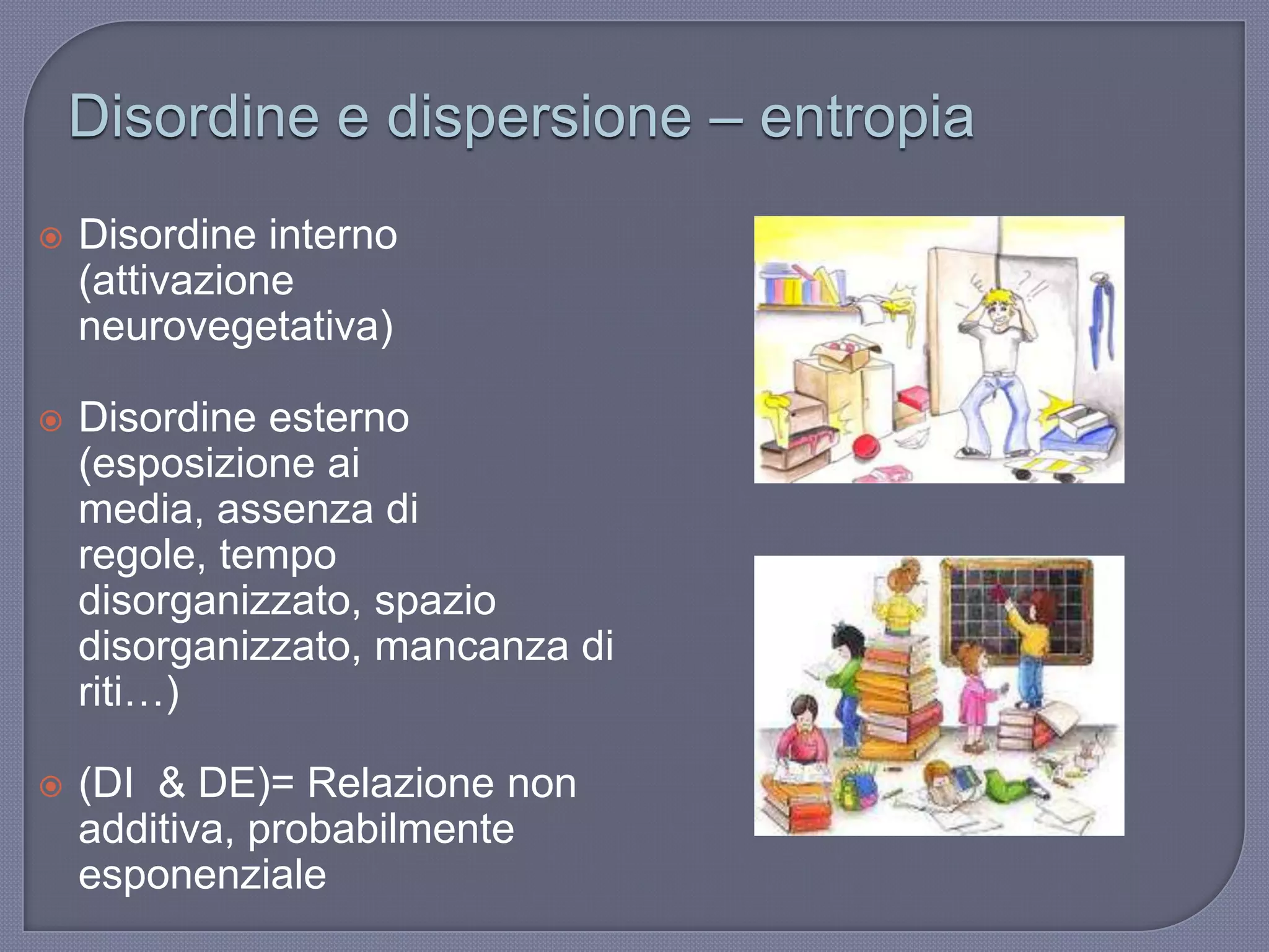 Disordine e dispersione – entropia
 Disordine interno
(attivazione
neurovegetativa)
 Disordine esterno
(esposizione ai
media, assenza di
regole, tempo
disorganizzato, spazio
disorganizzato, mancanza di
riti…)
 (DI & DE)= Relazione non
additiva, probabilmente
esponenziale
 