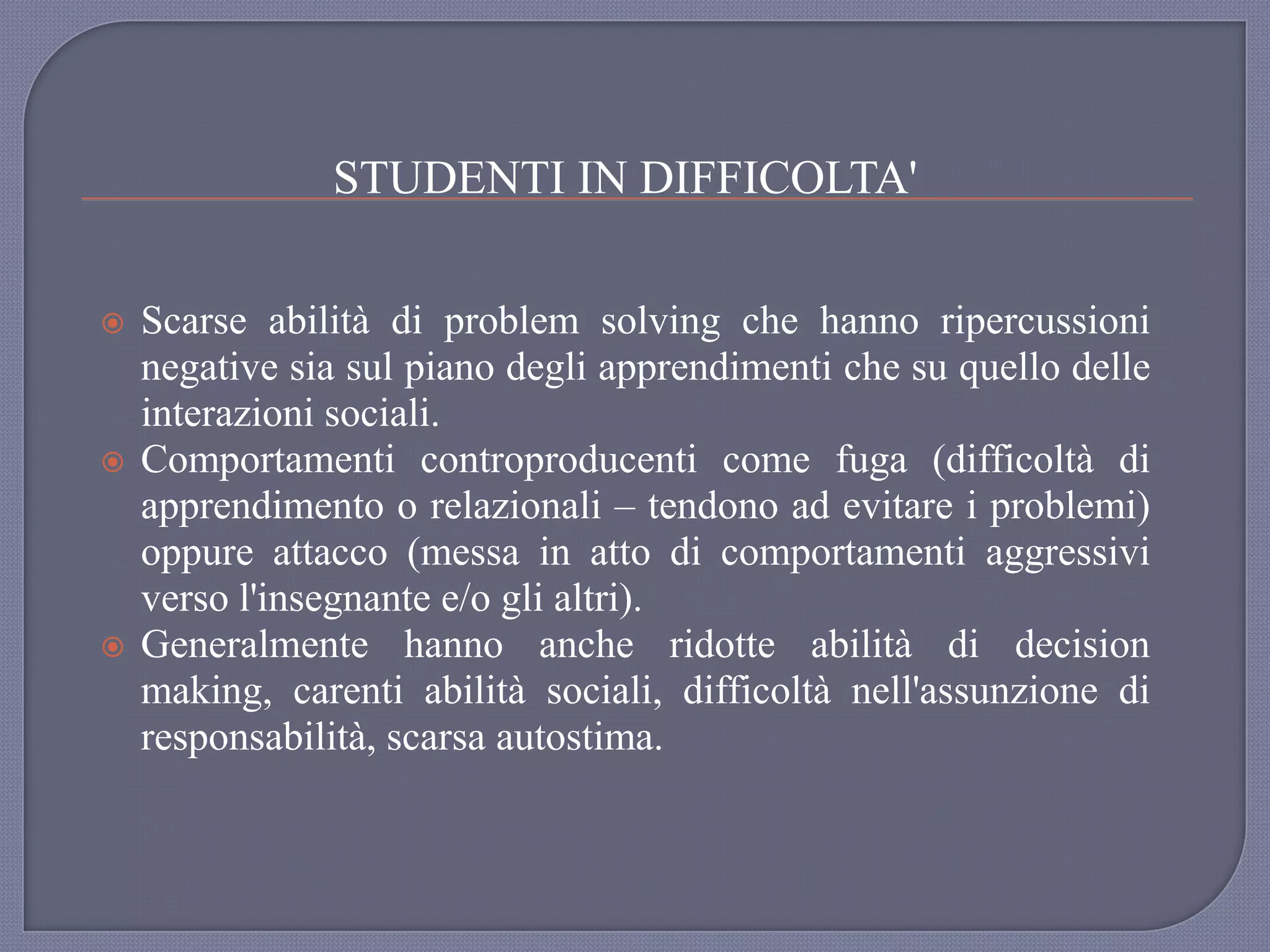 STUDENTI IN DIFFICOLTA'
 Scarse abilità di problem solving che hanno ripercussioni
negative sia sul piano degli apprendimenti che su quello delle
interazioni sociali.
 Comportamenti controproducenti come fuga (difficoltà di
apprendimento o relazionali – tendono ad evitare i problemi)
oppure attacco (messa in atto di comportamenti aggressivi
verso l'insegnante e/o gli altri).
 Generalmente hanno anche ridotte abilità di decision
making, carenti abilità sociali, difficoltà nell'assunzione di
responsabilità, scarsa autostima.
 