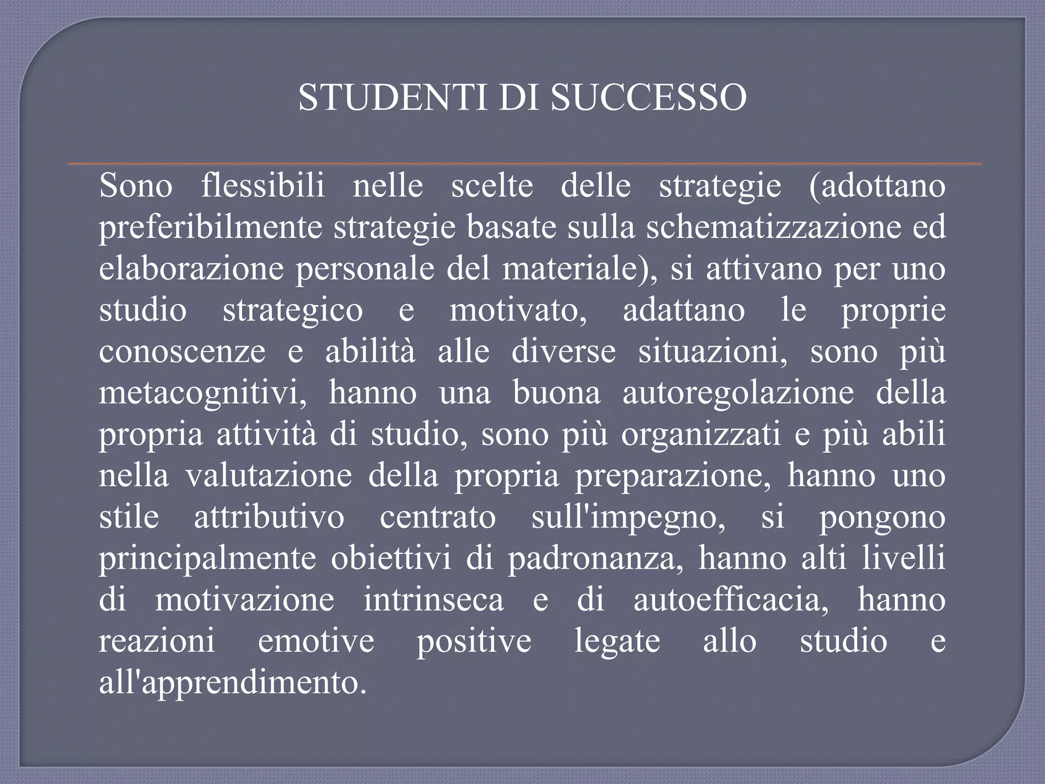 STUDENTI DI SUCCESSO
Sono flessibili nelle scelte delle strategie (adottano
preferibilmente strategie basate sulla schematizzazione ed
elaborazione personale del materiale), si attivano per uno
studio strategico e motivato, adattano le proprie
conoscenze e abilità alle diverse situazioni, sono più
metacognitivi, hanno una buona autoregolazione della
propria attività di studio, sono più organizzati e più abili
nella valutazione della propria preparazione, hanno uno
stile attributivo centrato sull'impegno, si pongono
principalmente obiettivi di padronanza, hanno alti livelli
di motivazione intrinseca e di autoefficacia, hanno
reazioni emotive positive legate allo studio e
all'apprendimento.
 