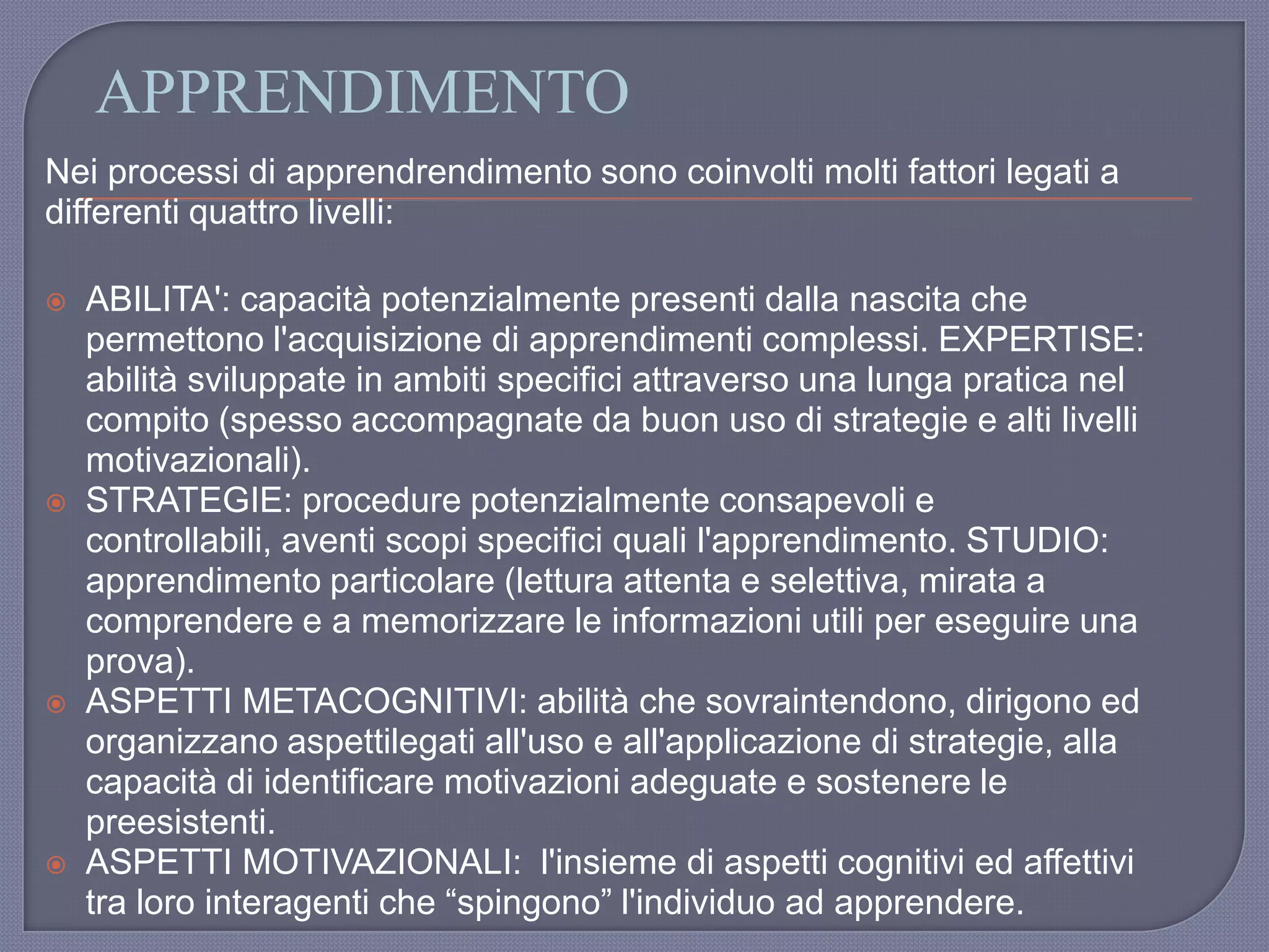 APPRENDIMENTO
Nei processi di apprendrendimento sono coinvolti molti fattori legati a
differenti quattro livelli:
 ABILITA': capacità potenzialmente presenti dalla nascita che
permettono l'acquisizione di apprendimenti complessi. EXPERTISE:
abilità sviluppate in ambiti specifici attraverso una lunga pratica nel
compito (spesso accompagnate da buon uso di strategie e alti livelli
motivazionali).
 STRATEGIE: procedure potenzialmente consapevoli e
controllabili, aventi scopi specifici quali l'apprendimento. STUDIO:
apprendimento particolare (lettura attenta e selettiva, mirata a
comprendere e a memorizzare le informazioni utili per eseguire una
prova).
 ASPETTI METACOGNITIVI: abilità che sovraintendono, dirigono ed
organizzano aspettilegati all'uso e all'applicazione di strategie, alla
capacità di identificare motivazioni adeguate e sostenere le
preesistenti.
 ASPETTI MOTIVAZIONALI: l'insieme di aspetti cognitivi ed affettivi
tra loro interagenti che “spingono” l'individuo ad apprendere.
 