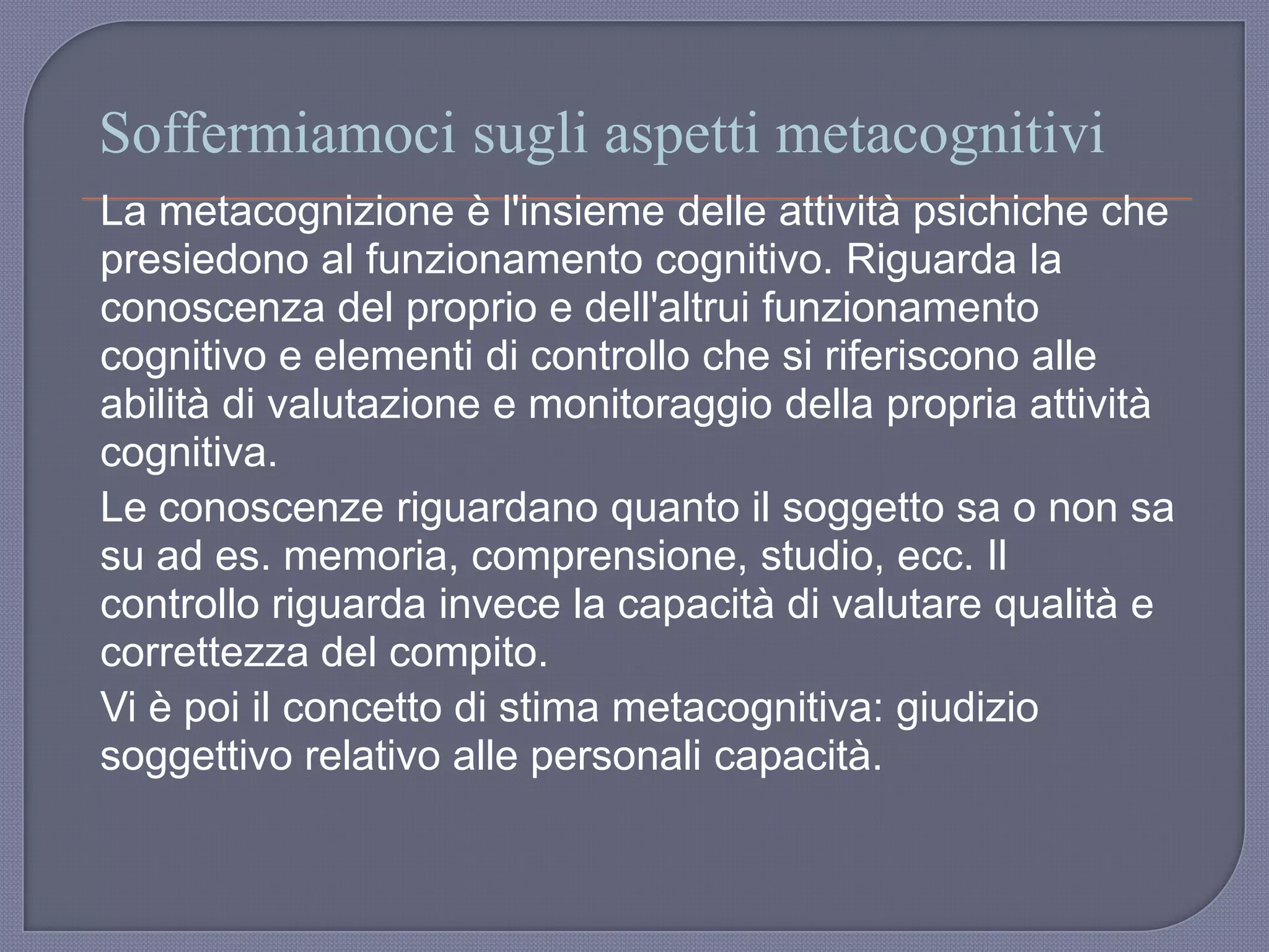 Soffermiamoci sugli aspetti metacognitivi
La metacognizione è l'insieme delle attività psichiche che
presiedono al funzionamento cognitivo. Riguarda la
conoscenza del proprio e dell'altrui funzionamento
cognitivo e elementi di controllo che si riferiscono alle
abilità di valutazione e monitoraggio della propria attività
cognitiva.
Le conoscenze riguardano quanto il soggetto sa o non sa
su ad es. memoria, comprensione, studio, ecc. Il
controllo riguarda invece la capacità di valutare qualità e
correttezza del compito.
Vi è poi il concetto di stima metacognitiva: giudizio
soggettivo relativo alle personali capacità.
 
