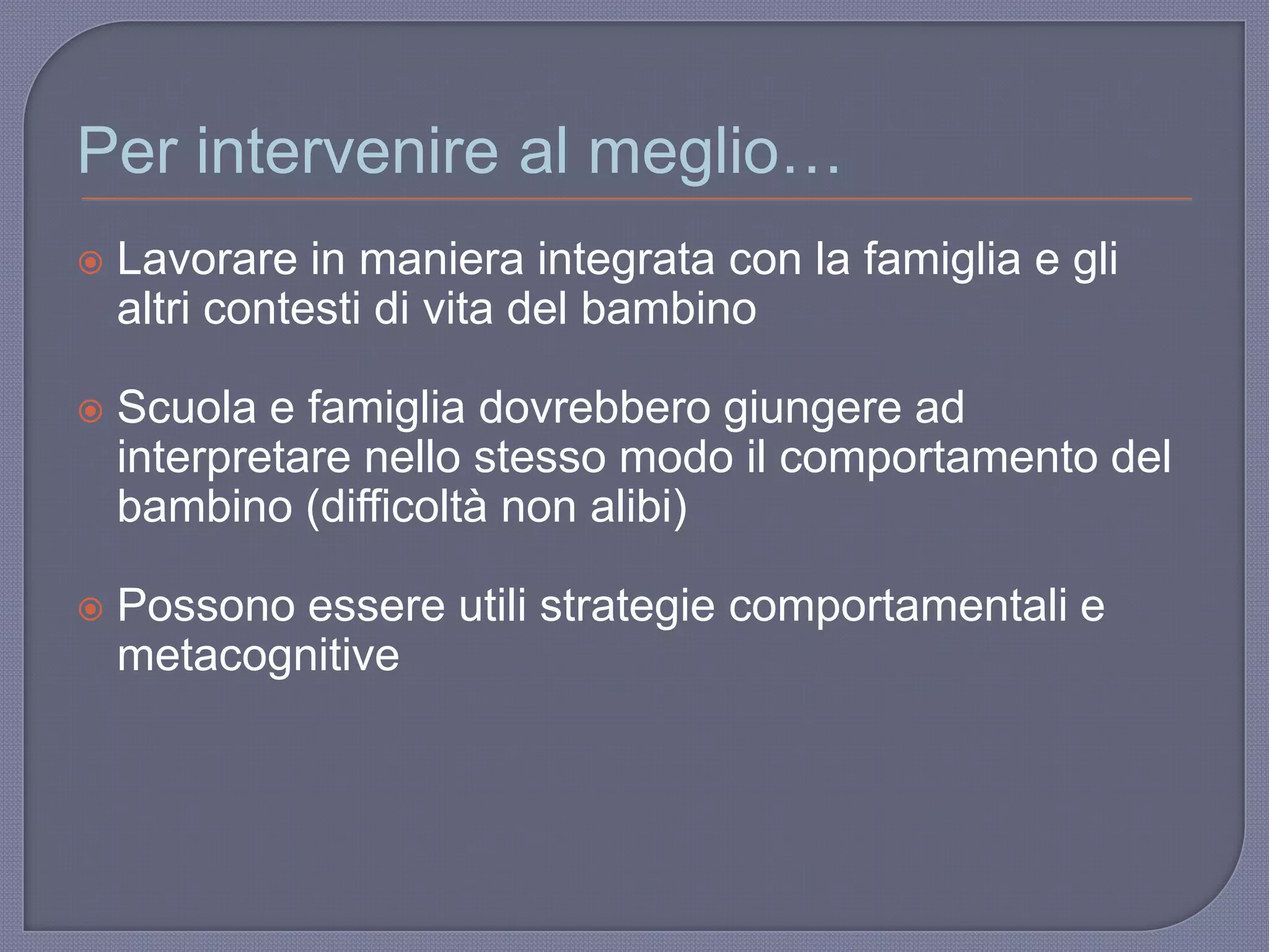 Per intervenire al meglio…
 Lavorare in maniera integrata con la famiglia e gli
altri contesti di vita del bambino
 Scuola e famiglia dovrebbero giungere ad
interpretare nello stesso modo il comportamento del
bambino (difficoltà non alibi)
 Possono essere utili strategie comportamentali e
metacognitive
 