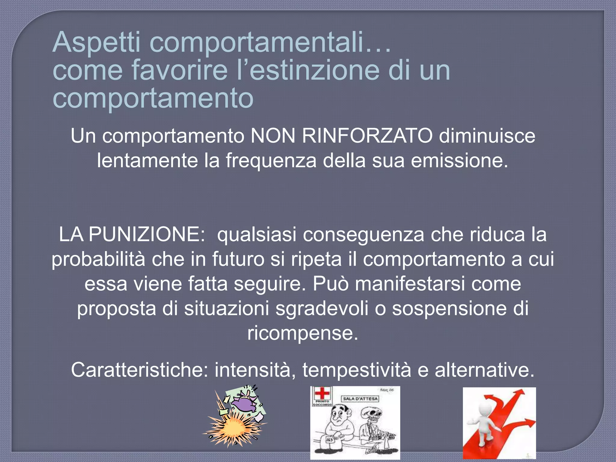 Un comportamento NON RINFORZATO diminuisce
lentamente la frequenza della sua emissione.
LA PUNIZIONE: qualsiasi conseguenza che riduca la
probabilità che in futuro si ripeta il comportamento a cui
essa viene fatta seguire. Può manifestarsi come
proposta di situazioni sgradevoli o sospensione di
ricompense.
Caratteristiche: intensità, tempestività e alternative.
Aspetti comportamentali…
come favorire l‟estinzione di un
comportamento
 