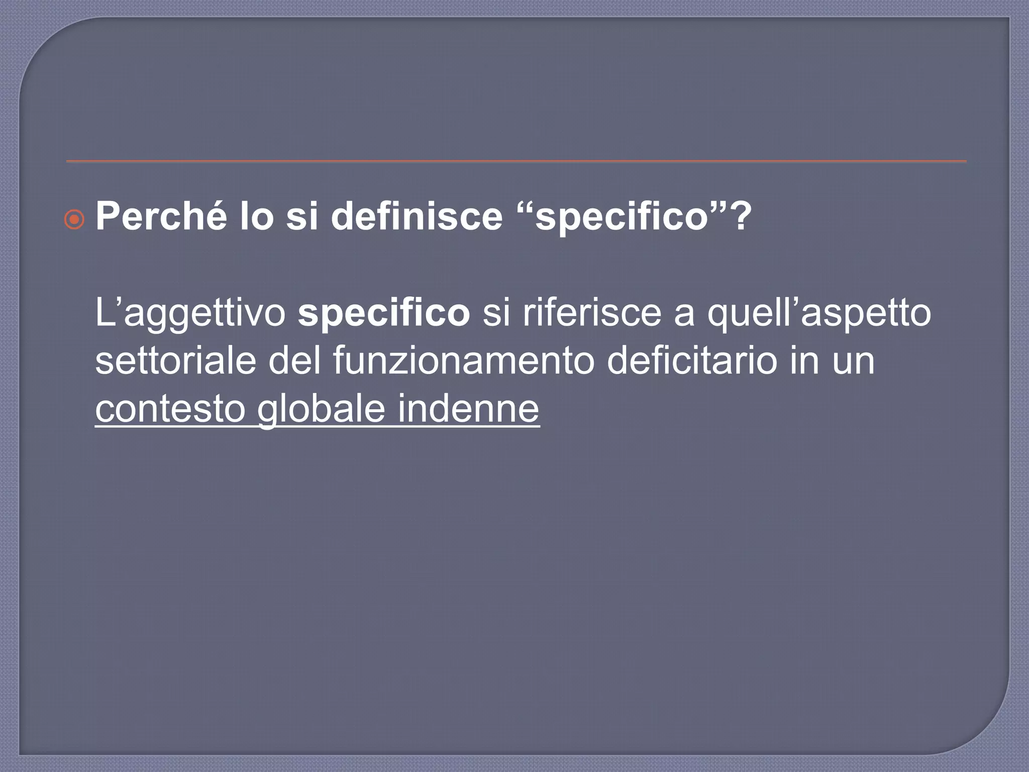  Perché lo si definisce “specifico”?
L‟aggettivo specifico si riferisce a quell‟aspetto
settoriale del funzionamento deficitario in un
contesto globale indenne
 