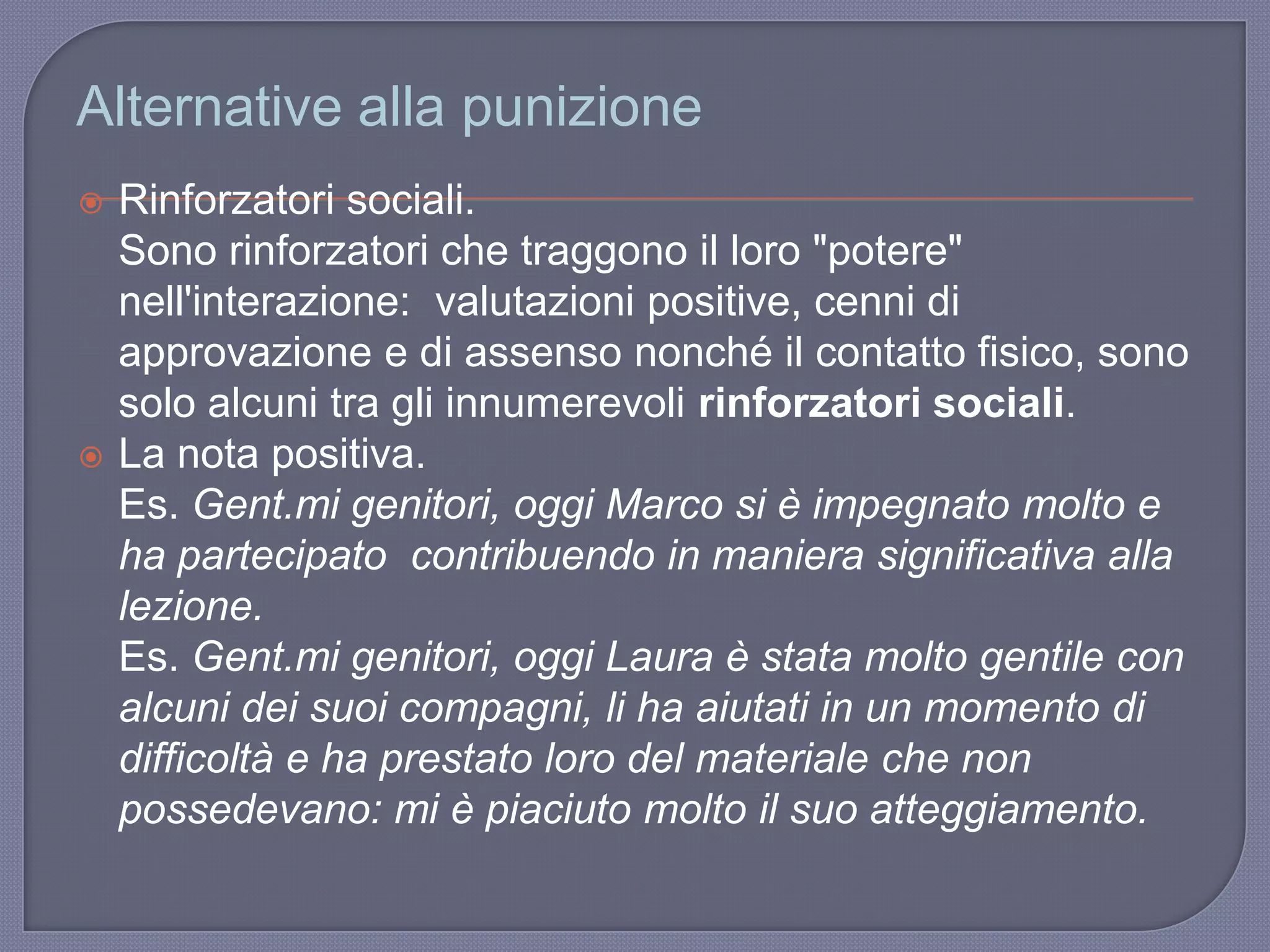 Alternative alla punizione
 Rinforzatori sociali.
Sono rinforzatori che traggono il loro "potere"
nell'interazione: valutazioni positive, cenni di
approvazione e di assenso nonché il contatto fisico, sono
solo alcuni tra gli innumerevoli rinforzatori sociali.
 La nota positiva.
Es. Gent.mi genitori, oggi Marco si è impegnato molto e
ha partecipato contribuendo in maniera significativa alla
lezione.
Es. Gent.mi genitori, oggi Laura è stata molto gentile con
alcuni dei suoi compagni, li ha aiutati in un momento di
difficoltà e ha prestato loro del materiale che non
possedevano: mi è piaciuto molto il suo atteggiamento.
 