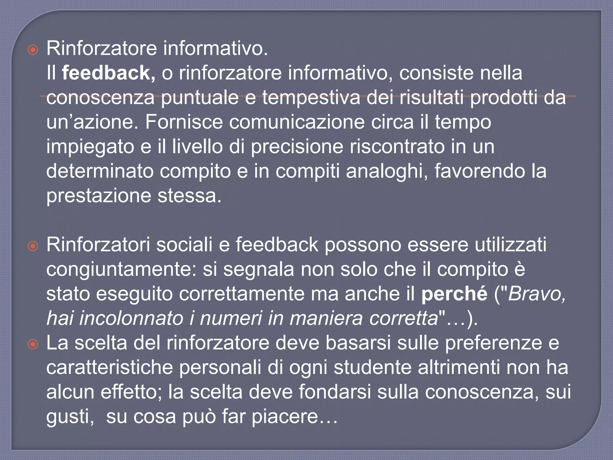  Rinforzatore informativo.
Il feedback, o rinforzatore informativo, consiste nella
conoscenza puntuale e tempestiva dei risultati prodotti da
un‟azione. Fornisce comunicazione circa il tempo
impiegato e il livello di precisione riscontrato in un
determinato compito e in compiti analoghi, favorendo la
prestazione stessa.
 Rinforzatori sociali e feedback possono essere utilizzati
congiuntamente: si segnala non solo che il compito è
stato eseguito correttamente ma anche il perché ("Bravo,
hai incolonnato i numeri in maniera corretta"…).
 La scelta del rinforzatore deve basarsi sulle preferenze e
caratteristiche personali di ogni studente altrimenti non ha
alcun effetto; la scelta deve fondarsi sulla conoscenza, sui
gusti, su cosa può far piacere…
 