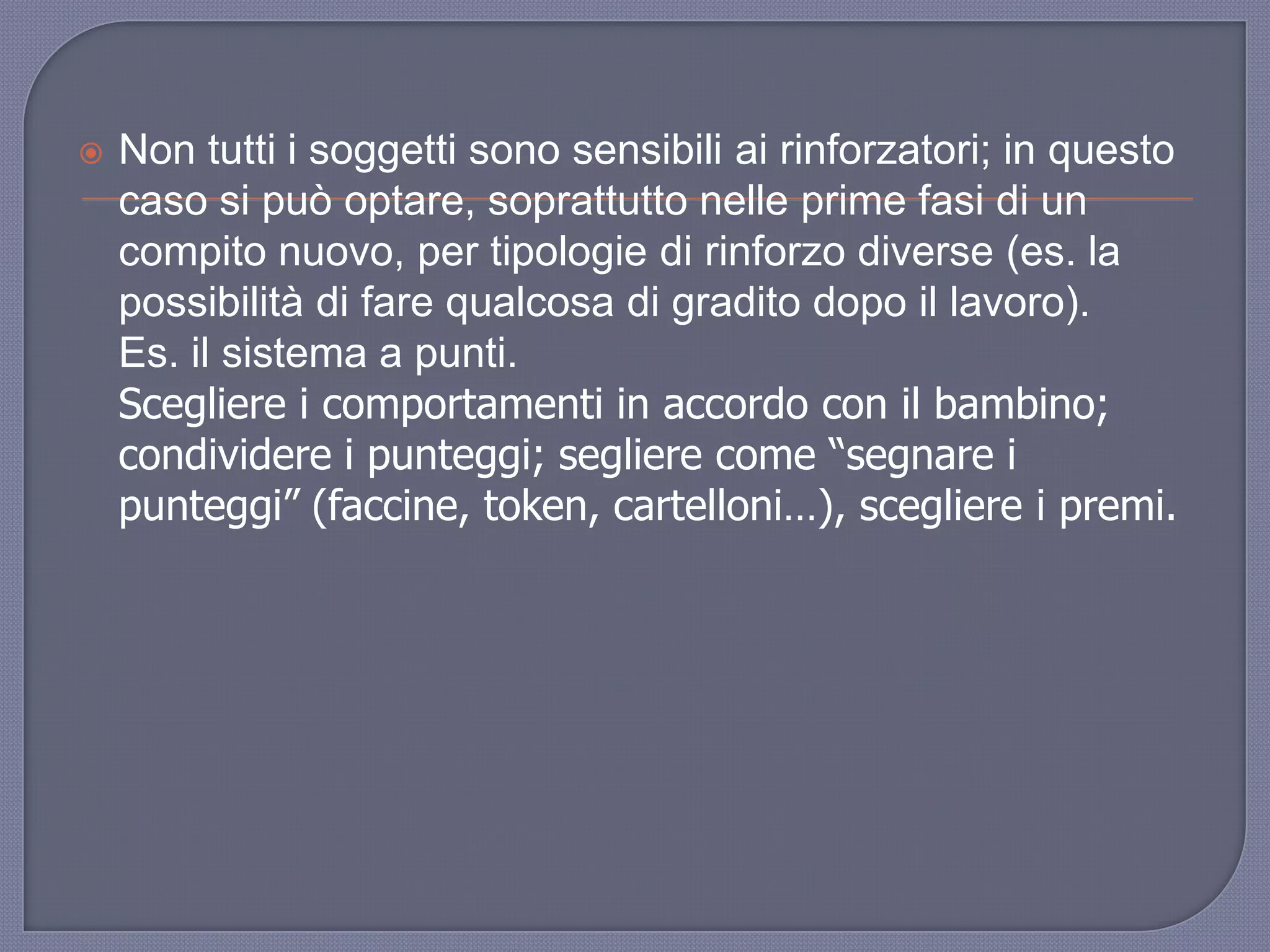  Non tutti i soggetti sono sensibili ai rinforzatori; in questo
caso si può optare, soprattutto nelle prime fasi di un
compito nuovo, per tipologie di rinforzo diverse (es. la
possibilità di fare qualcosa di gradito dopo il lavoro).
Es. il sistema a punti.
Scegliere i comportamenti in accordo con il bambino;
condividere i punteggi; segliere come “segnare i
punteggi” (faccine, token, cartelloni…), scegliere i premi.
 