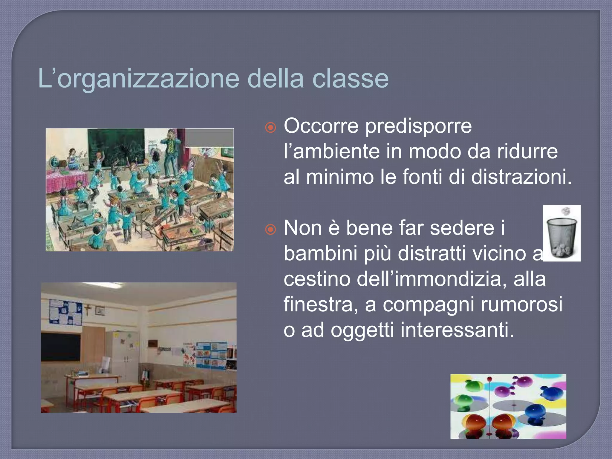 L‟organizzazione della classe
 Occorre predisporre
l‟ambiente in modo da ridurre
al minimo le fonti di distrazioni.
 Non è bene far sedere i
bambini più distratti vicino al
cestino dell‟immondizia, alla
finestra, a compagni rumorosi
o ad oggetti interessanti.
 