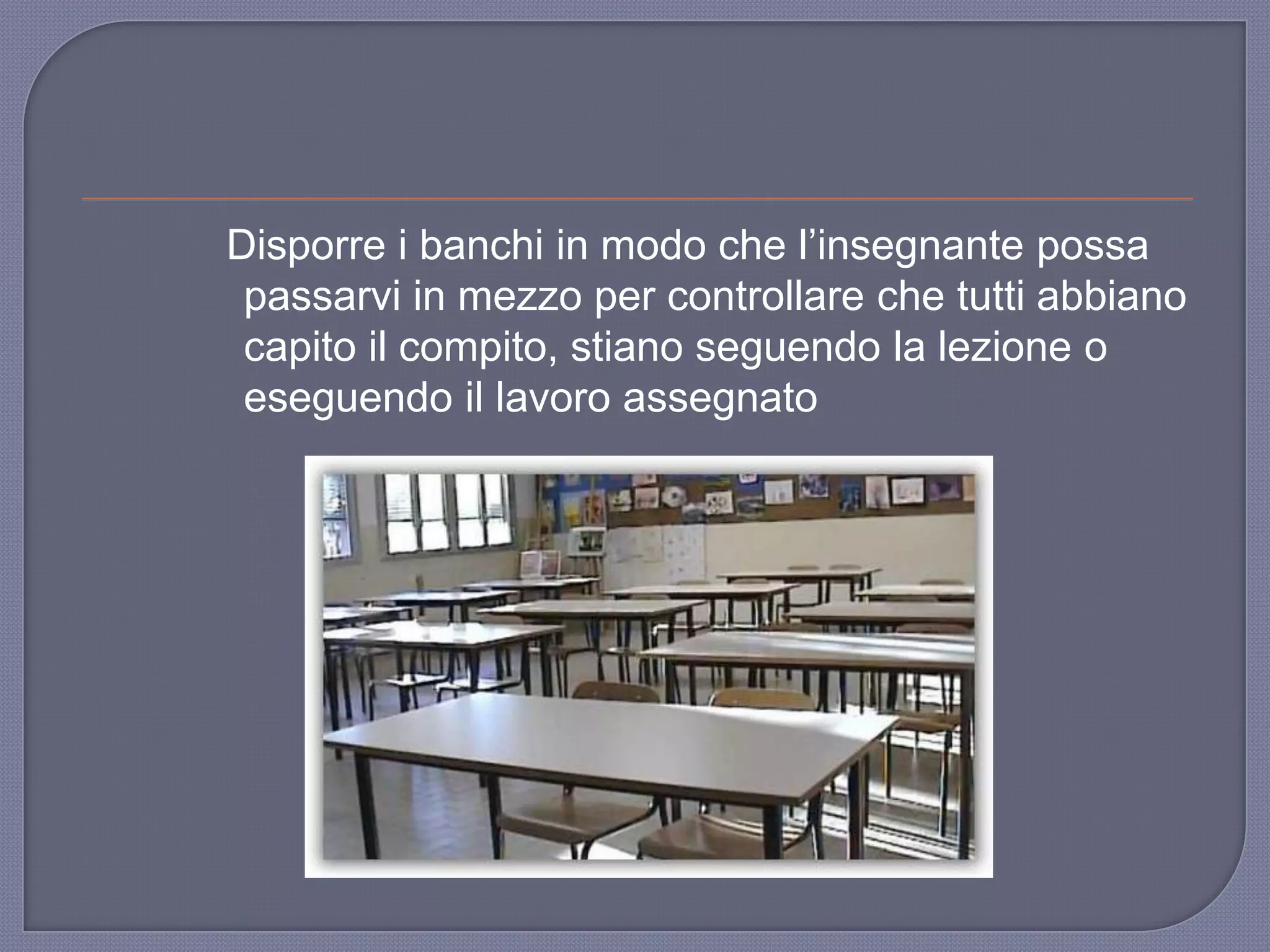 Disporre i banchi in modo che l‟insegnante possa
passarvi in mezzo per controllare che tutti abbiano
capito il compito, stiano seguendo la lezione o
eseguendo il lavoro assegnato
 