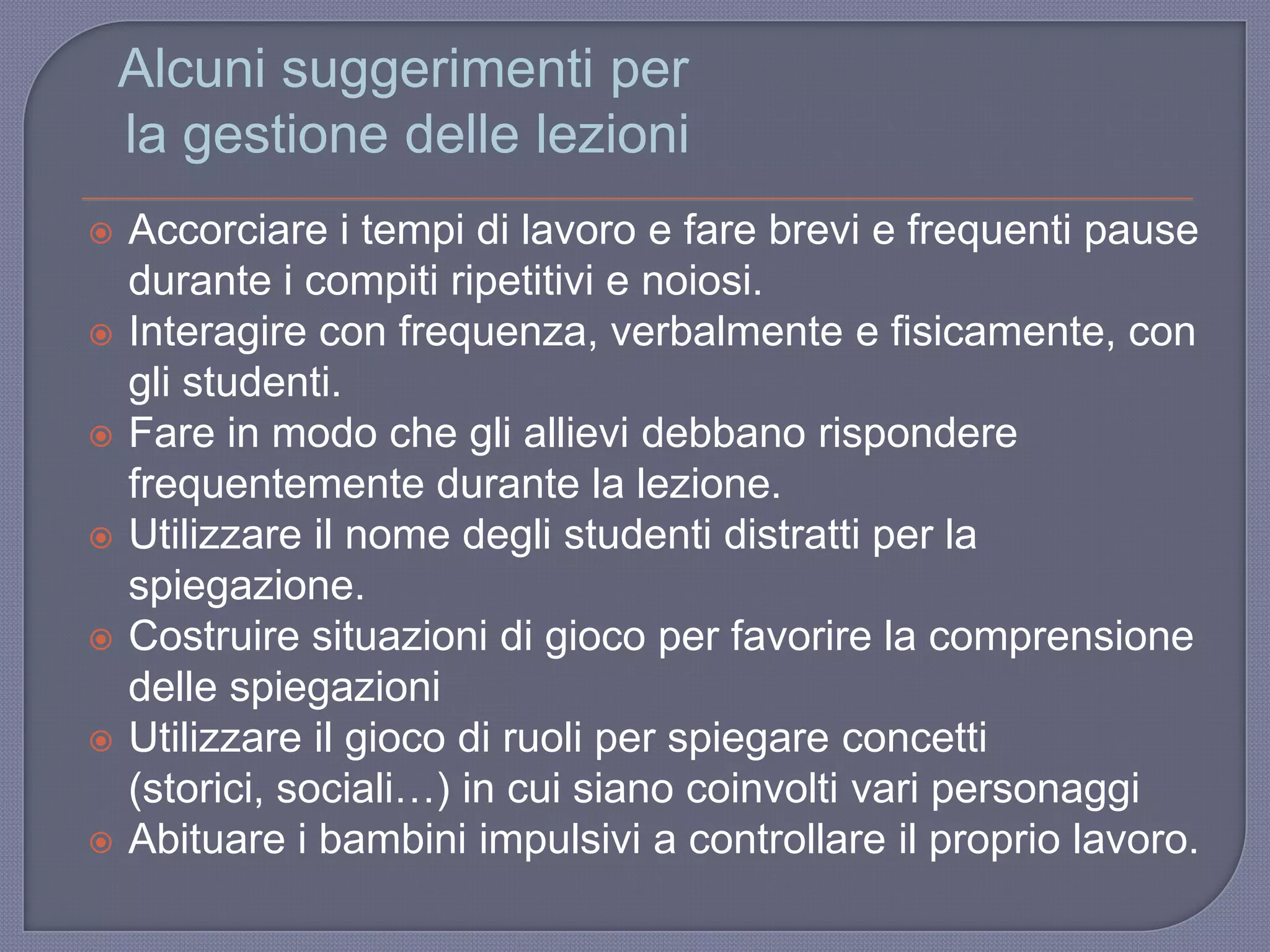 Alcuni suggerimenti per
la gestione delle lezioni
 Accorciare i tempi di lavoro e fare brevi e frequenti pause
durante i compiti ripetitivi e noiosi.
 Interagire con frequenza, verbalmente e fisicamente, con
gli studenti.
 Fare in modo che gli allievi debbano rispondere
frequentemente durante la lezione.
 Utilizzare il nome degli studenti distratti per la
spiegazione.
 Costruire situazioni di gioco per favorire la comprensione
delle spiegazioni
 Utilizzare il gioco di ruoli per spiegare concetti
(storici, sociali…) in cui siano coinvolti vari personaggi
 Abituare i bambini impulsivi a controllare il proprio lavoro.
 