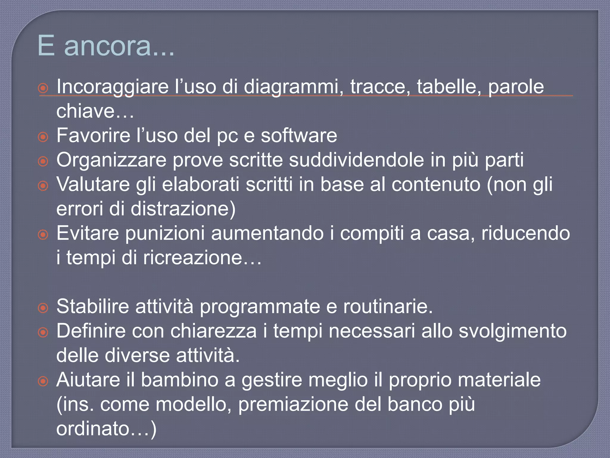 E ancora...
 Incoraggiare l‟uso di diagrammi, tracce, tabelle, parole
chiave…
 Favorire l‟uso del pc e software
 Organizzare prove scritte suddividendole in più parti
 Valutare gli elaborati scritti in base al contenuto (non gli
errori di distrazione)
 Evitare punizioni aumentando i compiti a casa, riducendo
i tempi di ricreazione…
 Stabilire attività programmate e routinarie.
 Definire con chiarezza i tempi necessari allo svolgimento
delle diverse attività.
 Aiutare il bambino a gestire meglio il proprio materiale
(ins. come modello, premiazione del banco più
ordinato…)
 