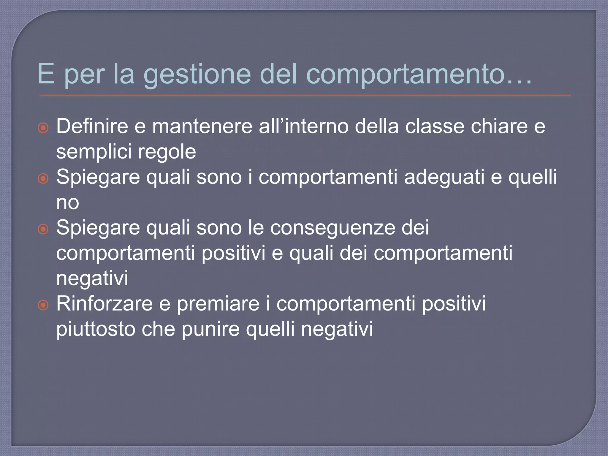 E per la gestione del comportamento…
 Definire e mantenere all‟interno della classe chiare e
semplici regole
 Spiegare quali sono i comportamenti adeguati e quelli
no
 Spiegare quali sono le conseguenze dei
comportamenti positivi e quali dei comportamenti
negativi
 Rinforzare e premiare i comportamenti positivi
piuttosto che punire quelli negativi
 