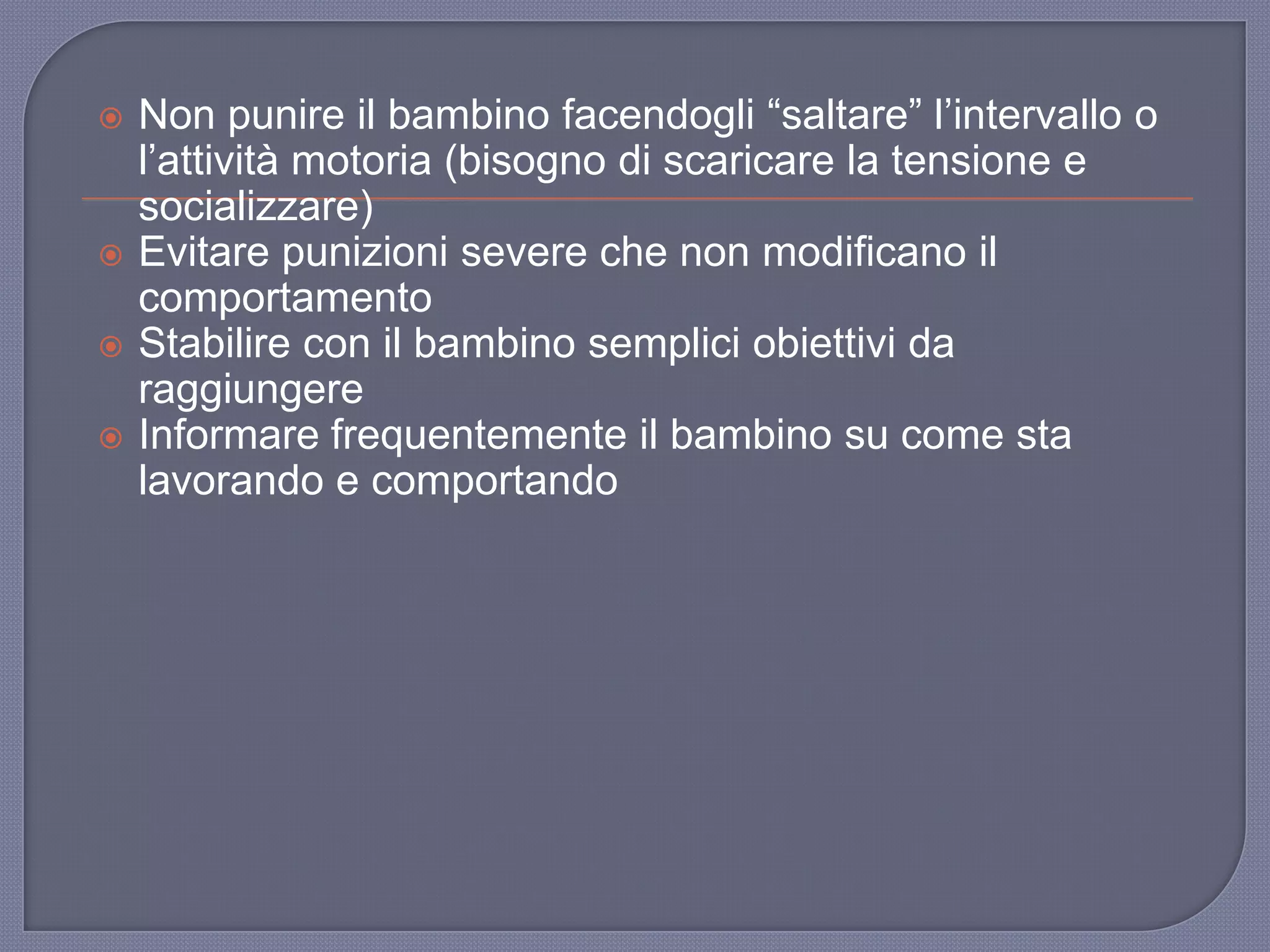 Non punire il bambino facendogli “saltare” l‟intervallo o
l‟attività motoria (bisogno di scaricare la tensione e
socializzare)
 Evitare punizioni severe che non modificano il
comportamento
 Stabilire con il bambino semplici obiettivi da
raggiungere
 Informare frequentemente il bambino su come sta
lavorando e comportando
 