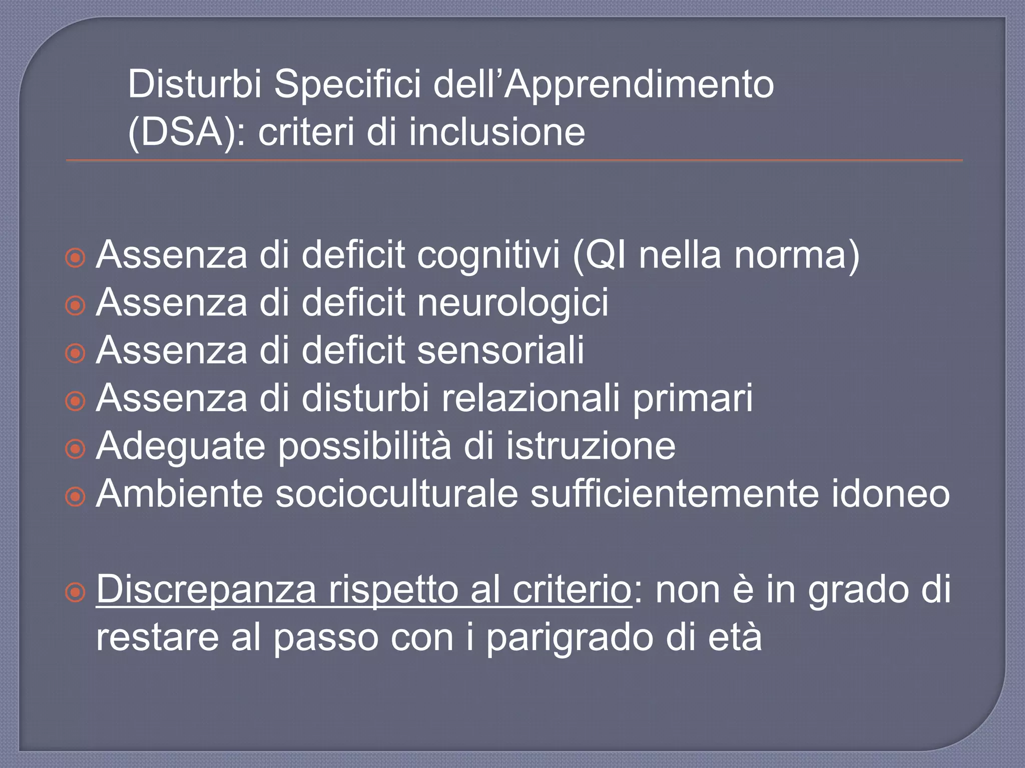  Assenza di deficit cognitivi (QI nella norma)
 Assenza di deficit neurologici
 Assenza di deficit sensoriali
 Assenza di disturbi relazionali primari
 Adeguate possibilità di istruzione
 Ambiente socioculturale sufficientemente idoneo
 Discrepanza rispetto al criterio: non è in grado di
restare al passo con i parigrado di età
Disturbi Specifici dell‟Apprendimento
(DSA): criteri di inclusione
 