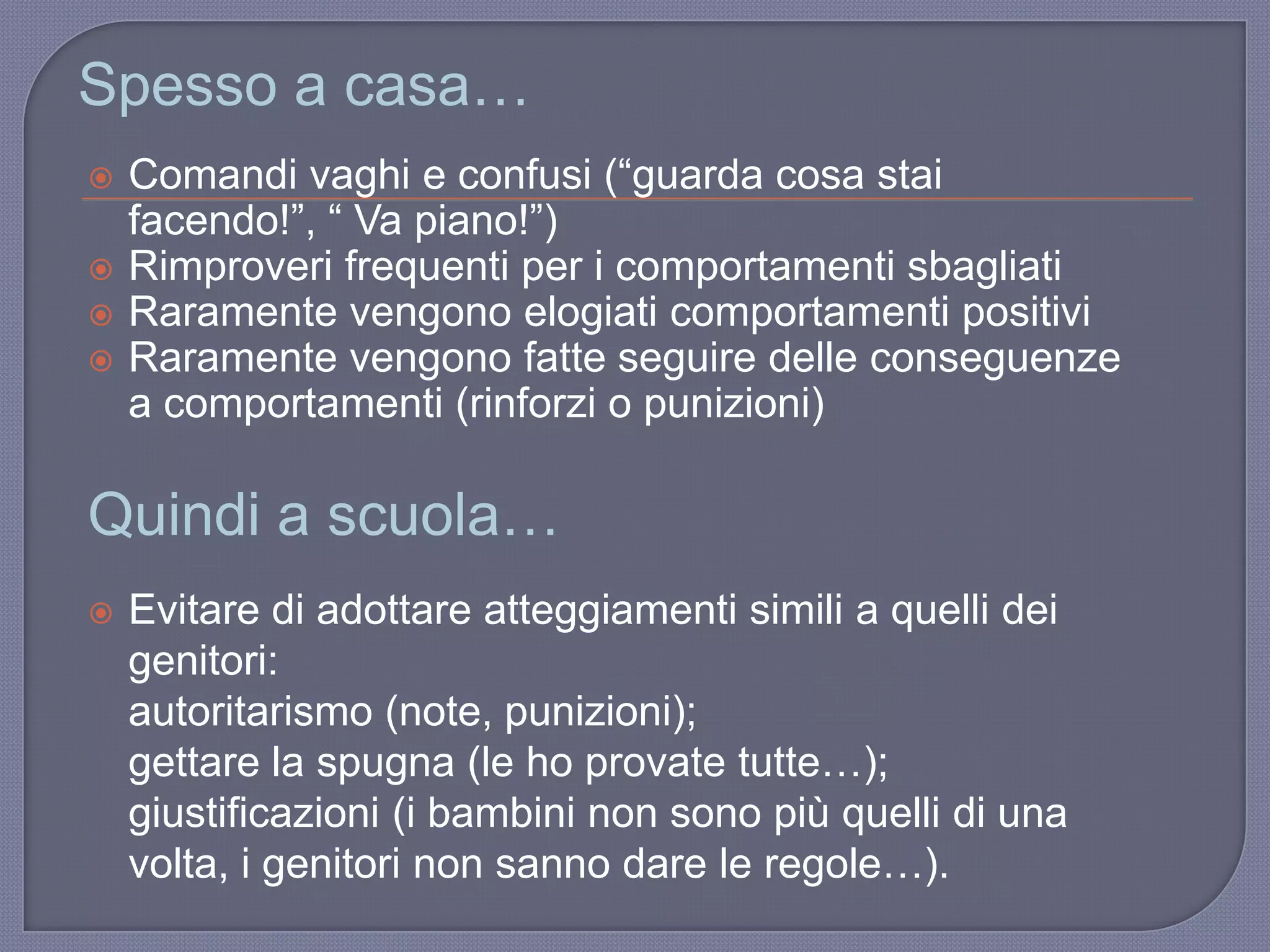  Comandi vaghi e confusi (“guarda cosa stai
facendo!”, “ Va piano!”)
 Rimproveri frequenti per i comportamenti sbagliati
 Raramente vengono elogiati comportamenti positivi
 Raramente vengono fatte seguire delle conseguenze
a comportamenti (rinforzi o punizioni)
Spesso a casa…
Quindi a scuola…
 Evitare di adottare atteggiamenti simili a quelli dei
genitori:
autoritarismo (note, punizioni);
gettare la spugna (le ho provate tutte…);
giustificazioni (i bambini non sono più quelli di una
volta, i genitori non sanno dare le regole…).
 
