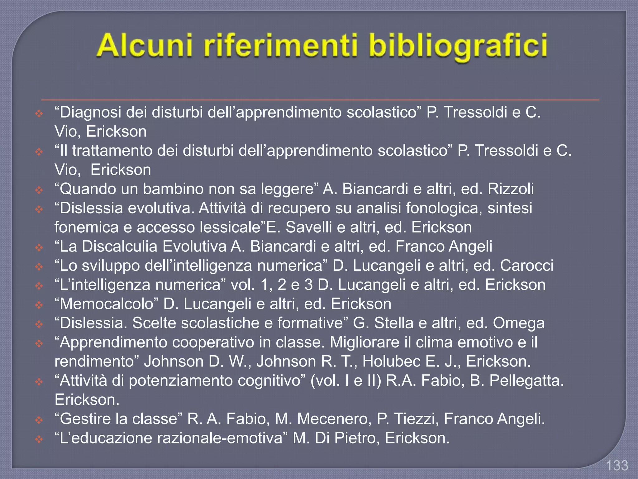133
 “Diagnosi dei disturbi dell‟apprendimento scolastico” P. Tressoldi e C.
Vio, Erickson
 “Il trattamento dei disturbi dell‟apprendimento scolastico” P. Tressoldi e C.
Vio, Erickson
 “Quando un bambino non sa leggere” A. Biancardi e altri, ed. Rizzoli
 “Dislessia evolutiva. Attività di recupero su analisi fonologica, sintesi
fonemica e accesso lessicale”E. Savelli e altri, ed. Erickson
 “La Discalculia Evolutiva A. Biancardi e altri, ed. Franco Angeli
 “Lo sviluppo dell‟intelligenza numerica” D. Lucangeli e altri, ed. Carocci
 “L‟intelligenza numerica” vol. 1, 2 e 3 D. Lucangeli e altri, ed. Erickson
 “Memocalcolo” D. Lucangeli e altri, ed. Erickson
 “Dislessia. Scelte scolastiche e formative” G. Stella e altri, ed. Omega
 “Apprendimento cooperativo in classe. Migliorare il clima emotivo e il
rendimento” Johnson D. W., Johnson R. T., Holubec E. J., Erickson.
 “Attività di potenziamento cognitivo” (vol. I e II) R.A. Fabio, B. Pellegatta.
Erickson.
 “Gestire la classe” R. A. Fabio, M. Mecenero, P. Tiezzi, Franco Angeli.
 “L‟educazione razionale-emotiva” M. Di Pietro, Erickson.
 