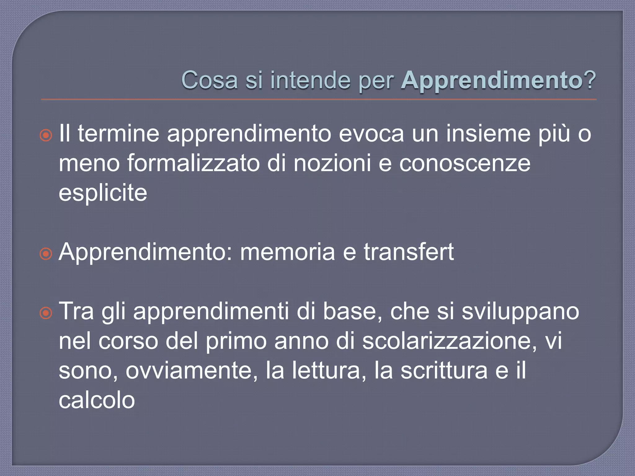 Cosa si intende per Apprendimento?
 Il termine apprendimento evoca un insieme più o
meno formalizzato di nozioni e conoscenze
esplicite
 Apprendimento: memoria e transfert
 Tra gli apprendimenti di base, che si sviluppano
nel corso del primo anno di scolarizzazione, vi
sono, ovviamente, la lettura, la scrittura e il
calcolo
 