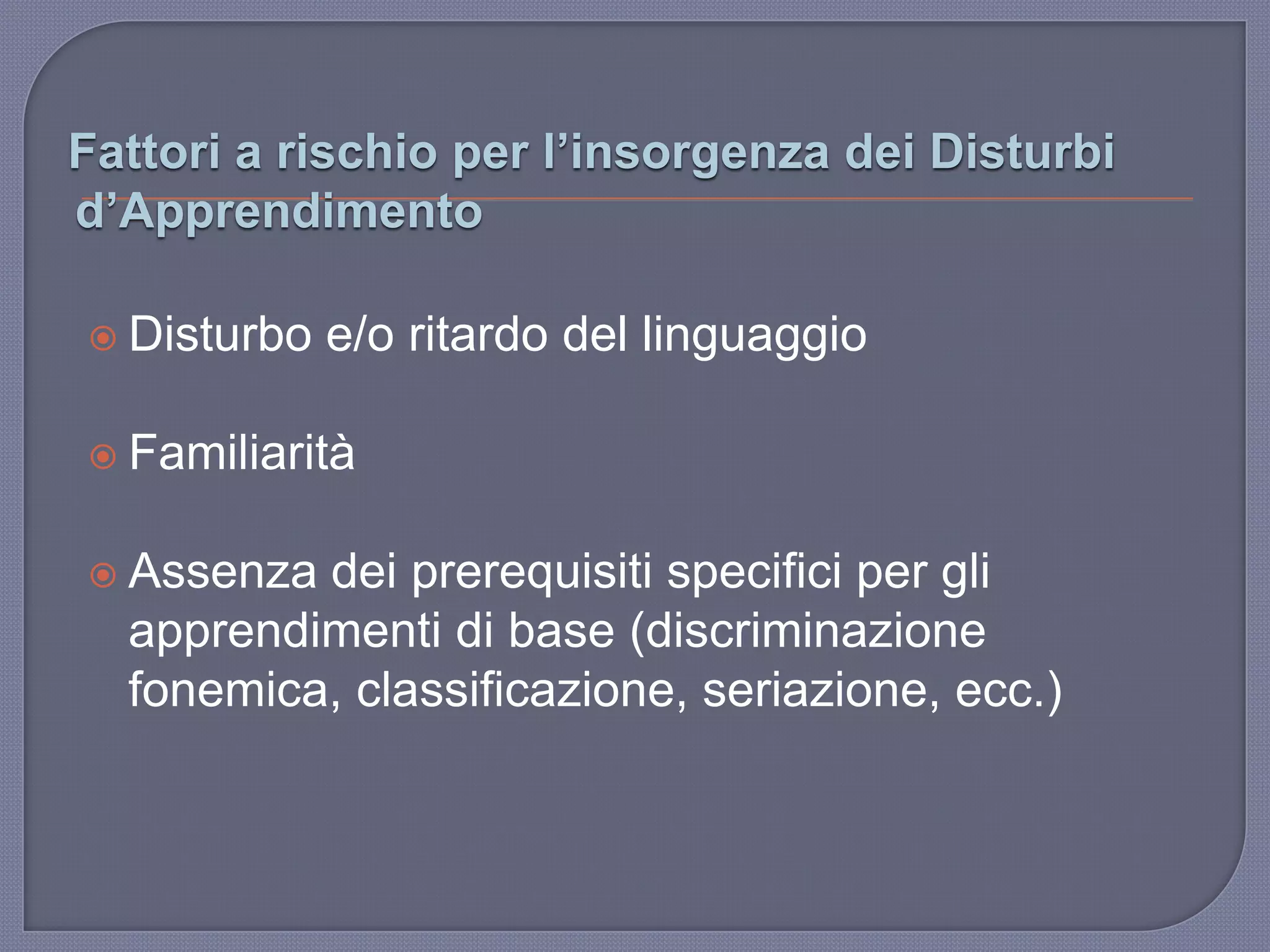 Fattori a rischio per l’insorgenza dei Disturbi
d’Apprendimento
 Disturbo e/o ritardo del linguaggio
 Familiarità
 Assenza dei prerequisiti specifici per gli
apprendimenti di base (discriminazione
fonemica, classificazione, seriazione, ecc.)
 