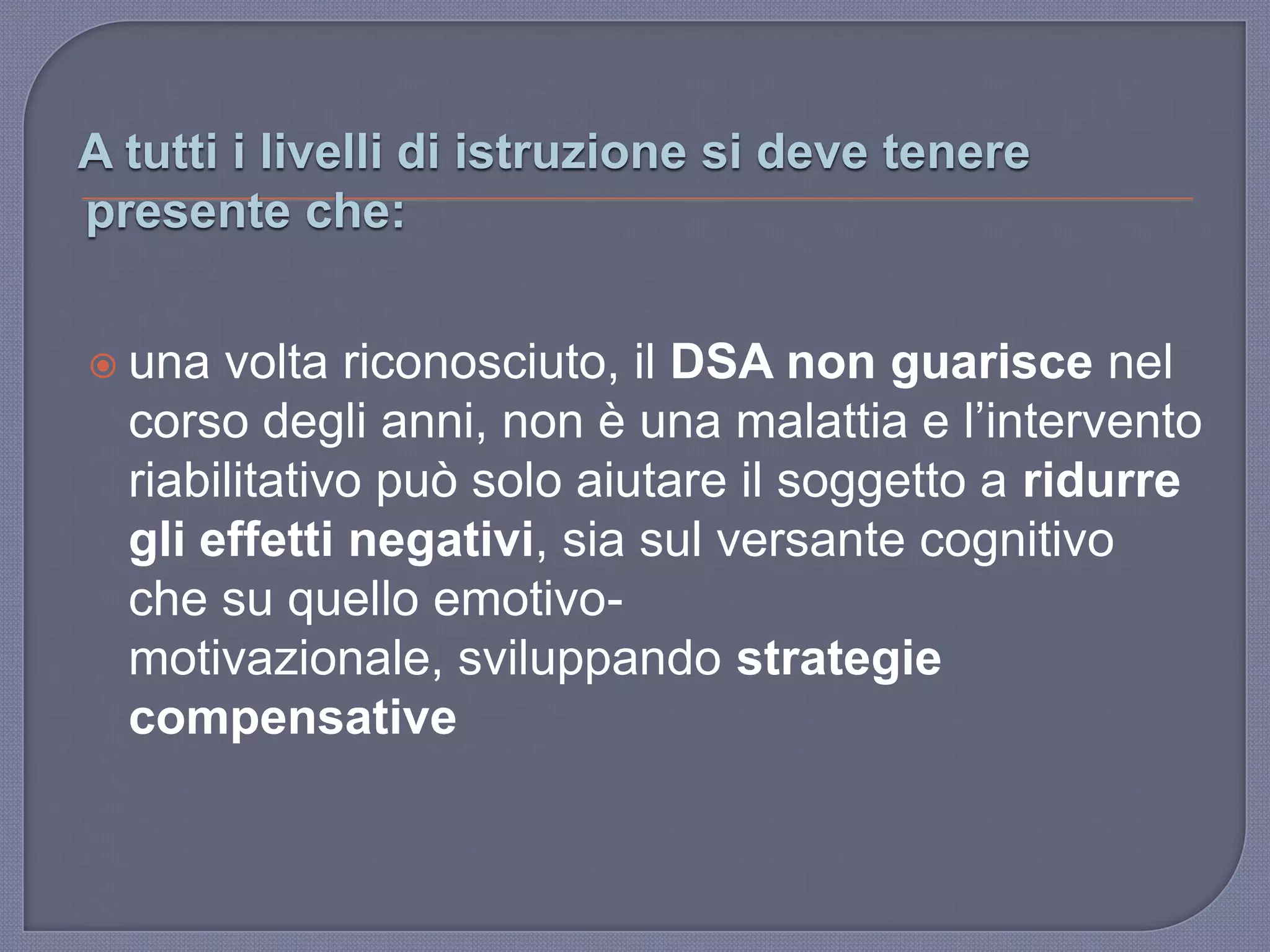 A tutti i livelli di istruzione si deve tenere
presente che:
 una volta riconosciuto, il DSA non guarisce nel
corso degli anni, non è una malattia e l‟intervento
riabilitativo può solo aiutare il soggetto a ridurre
gli effetti negativi, sia sul versante cognitivo
che su quello emotivo-
motivazionale, sviluppando strategie
compensative
 