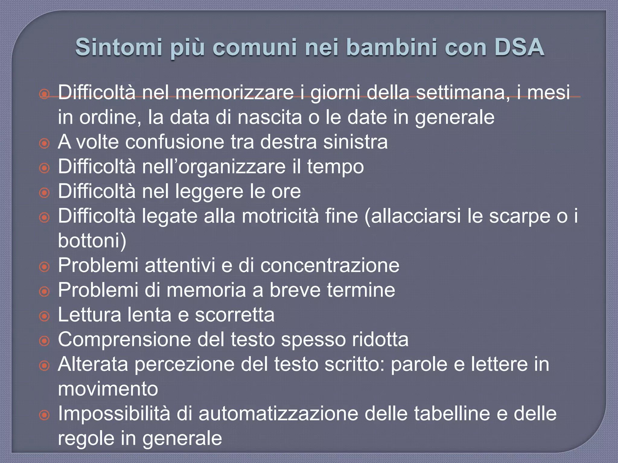 Sintomi più comuni nei bambini con DSA
 Difficoltà nel memorizzare i giorni della settimana, i mesi
in ordine, la data di nascita o le date in generale
 A volte confusione tra destra sinistra
 Difficoltà nell‟organizzare il tempo
 Difficoltà nel leggere le ore
 Difficoltà legate alla motricità fine (allacciarsi le scarpe o i
bottoni)
 Problemi attentivi e di concentrazione
 Problemi di memoria a breve termine
 Lettura lenta e scorretta
 Comprensione del testo spesso ridotta
 Alterata percezione del testo scritto: parole e lettere in
movimento
 Impossibilità di automatizzazione delle tabelline e delle
regole in generale
 