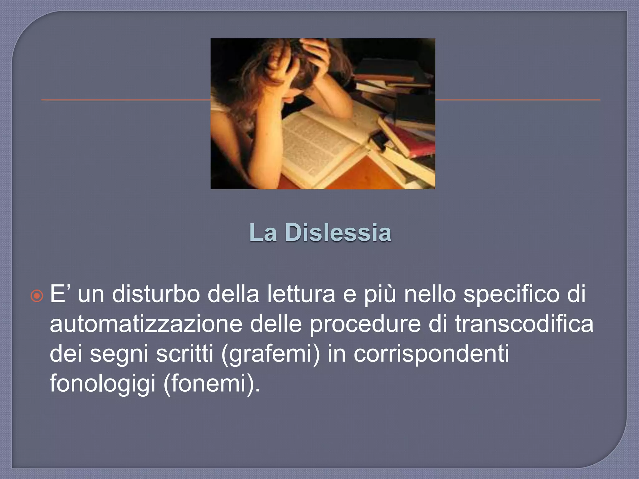 La Dislessia
 E‟ un disturbo della lettura e più nello specifico di
automatizzazione delle procedure di transcodifica
dei segni scritti (grafemi) in corrispondenti
fonologigi (fonemi).
 