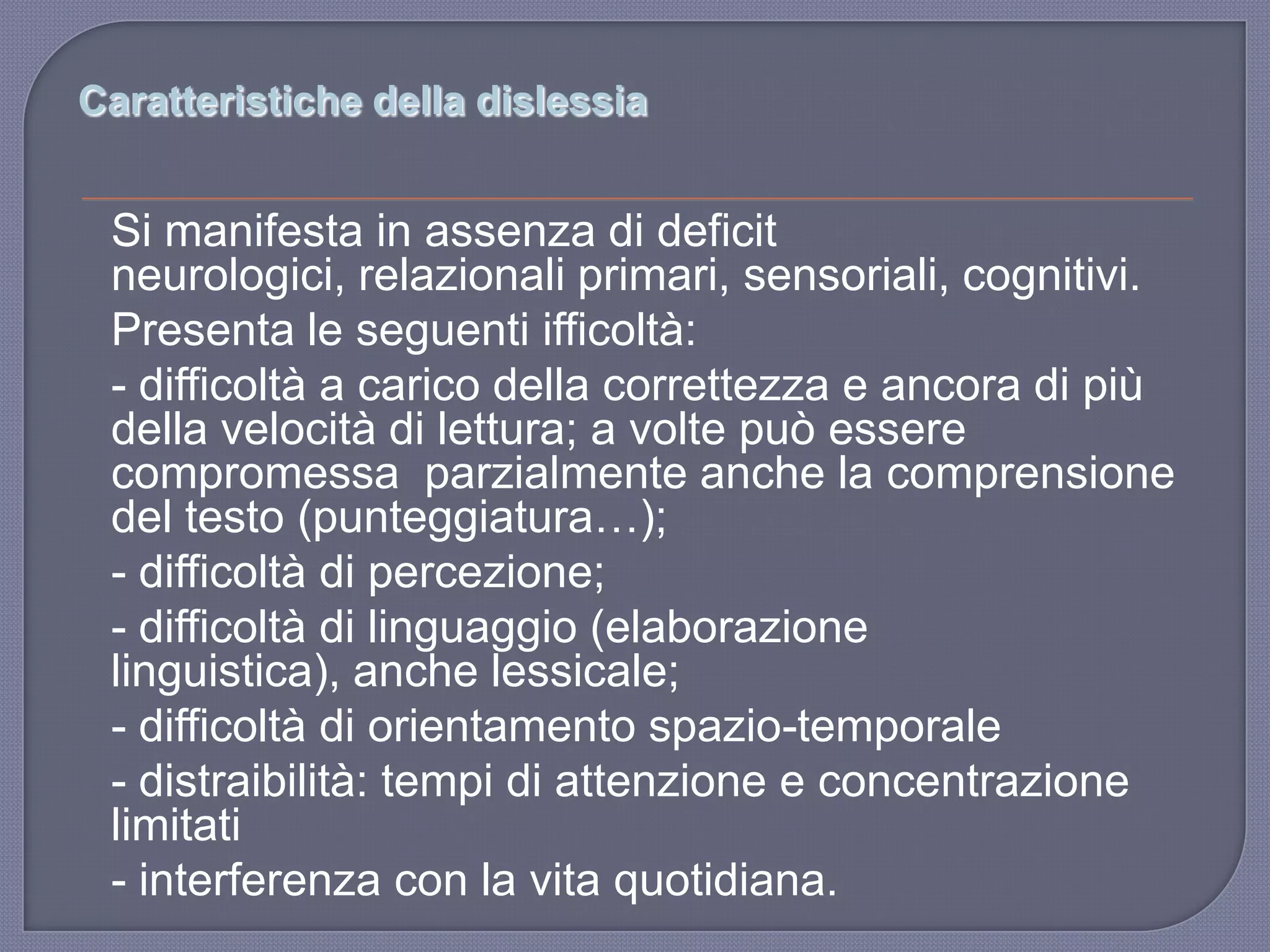 Caratteristiche della dislessia
Si manifesta in assenza di deficit
neurologici, relazionali primari, sensoriali, cognitivi.
Presenta le seguenti ifficoltà:
- difficoltà a carico della correttezza e ancora di più
della velocità di lettura; a volte può essere
compromessa parzialmente anche la comprensione
del testo (punteggiatura…);
- difficoltà di percezione;
- difficoltà di linguaggio (elaborazione
linguistica), anche lessicale;
- difficoltà di orientamento spazio-temporale
- distraibilità: tempi di attenzione e concentrazione
limitati
- interferenza con la vita quotidiana.
 