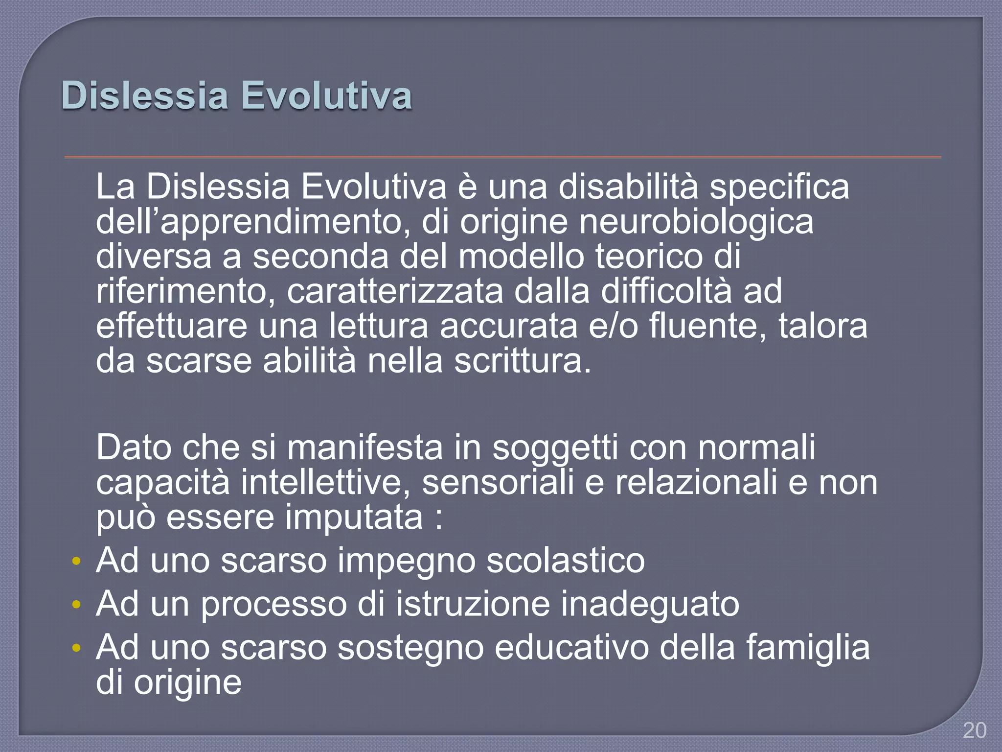 Dislessia Evolutiva
La Dislessia Evolutiva è una disabilità specifica
dell‟apprendimento, di origine neurobiologica
diversa a seconda del modello teorico di
riferimento, caratterizzata dalla difficoltà ad
effettuare una lettura accurata e/o fluente, talora
da scarse abilità nella scrittura.
Dato che si manifesta in soggetti con normali
capacità intellettive, sensoriali e relazionali e non
può essere imputata :
• Ad uno scarso impegno scolastico
• Ad un processo di istruzione inadeguato
• Ad uno scarso sostegno educativo della famiglia
di origine
20
 