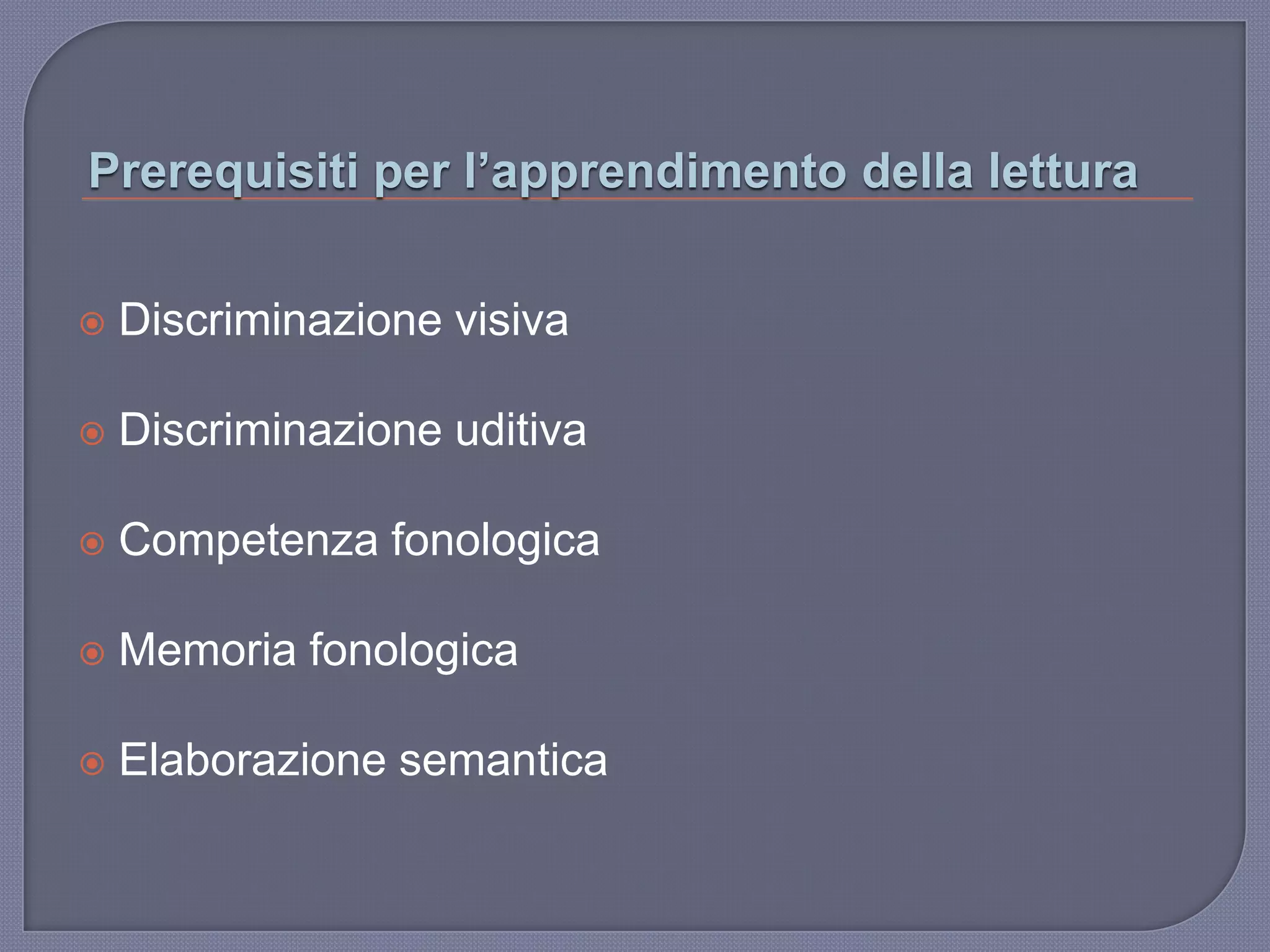 Prerequisiti per l’apprendimento della lettura
 Discriminazione visiva
 Discriminazione uditiva
 Competenza fonologica
 Memoria fonologica
 Elaborazione semantica
 
