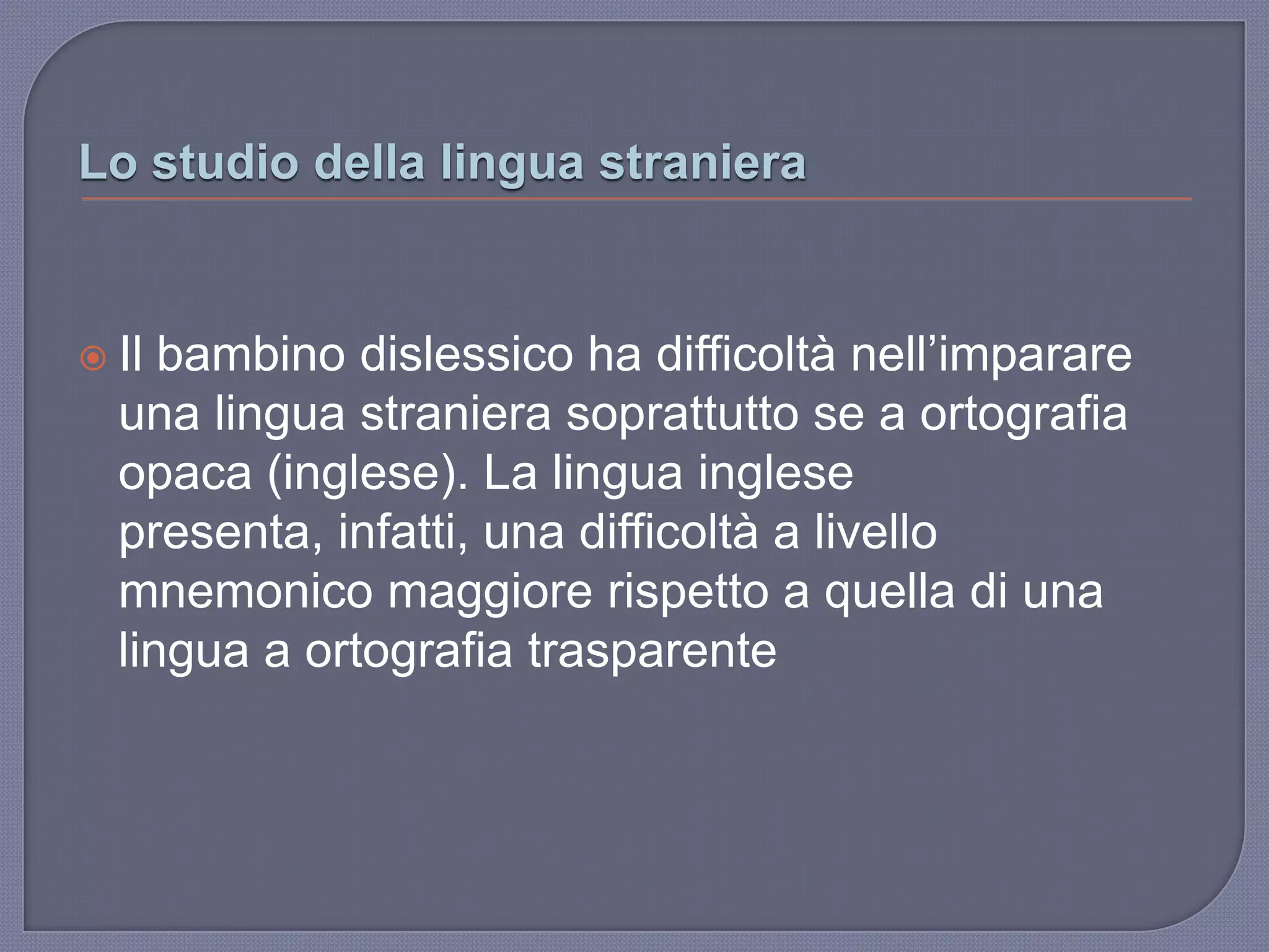 Lo studio della lingua straniera
 Il bambino dislessico ha difficoltà nell‟imparare
una lingua straniera soprattutto se a ortografia
opaca (inglese). La lingua inglese
presenta, infatti, una difficoltà a livello
mnemonico maggiore rispetto a quella di una
lingua a ortografia trasparente
 