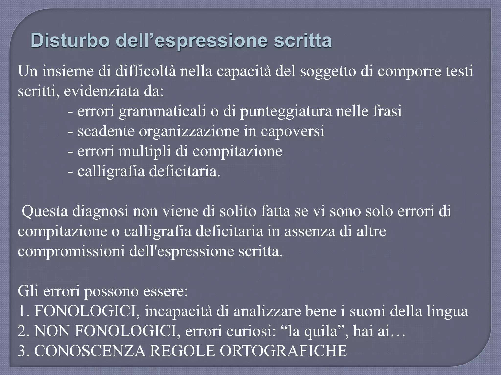 Un insieme di difficoltà nella capacità del soggetto di comporre testi
scritti, evidenziata da:
- errori grammaticali o di punteggiatura nelle frasi
- scadente organizzazione in capoversi
- errori multipli di compitazione
- calligrafia deficitaria.
Questa diagnosi non viene di solito fatta se vi sono solo errori di
compitazione o calligrafia deficitaria in assenza di altre
compromissioni dell'espressione scritta.
Gli errori possono essere:
1. FONOLOGICI, incapacità di analizzare bene i suoni della lingua
2. NON FONOLOGICI, errori curiosi: “la quila”, hai ai…
3. CONOSCENZA REGOLE ORTOGRAFICHE
Disturbo dell’espressione scritta
 