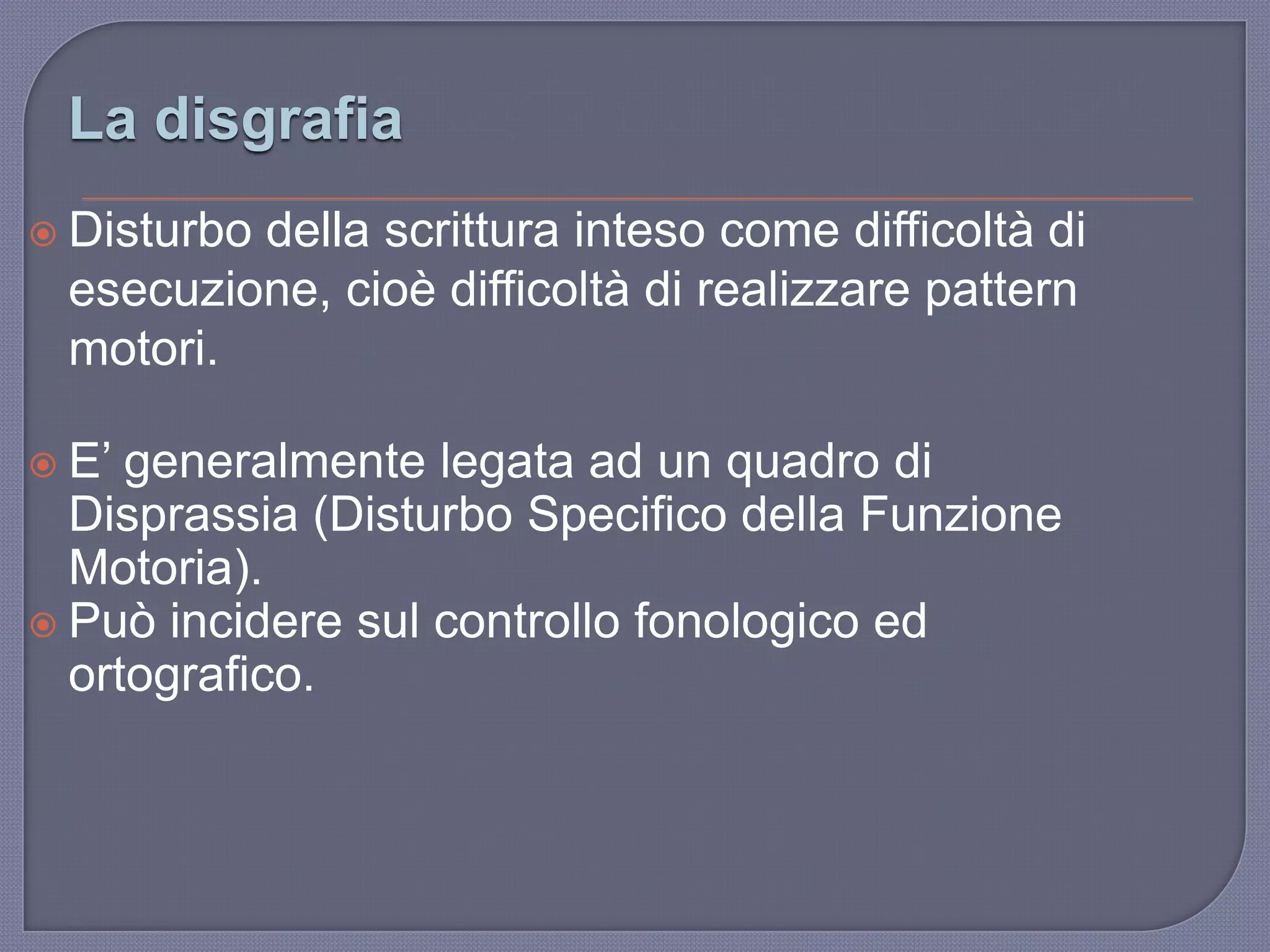 La disgrafia
 Disturbo della scrittura inteso come difficoltà di
esecuzione, cioè difficoltà di realizzare pattern
motori.
 E‟ generalmente legata ad un quadro di
Disprassia (Disturbo Specifico della Funzione
Motoria).
 Può incidere sul controllo fonologico ed
ortografico.
 