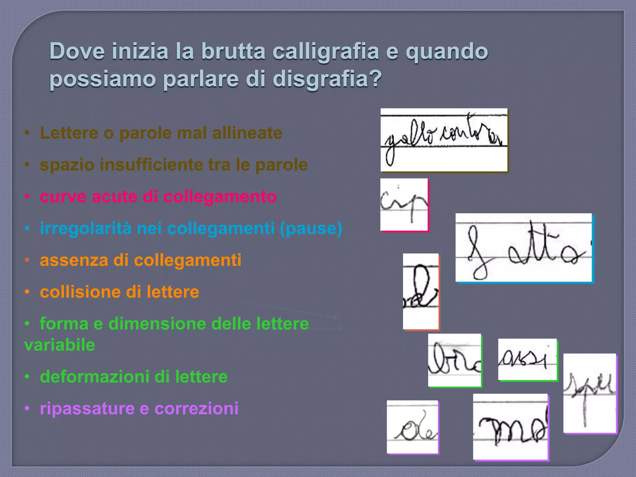 Dove inizia la brutta calligrafia e quando
possiamo parlare di disgrafia?
• Lettere o parole mal allineate
• spazio insufficiente tra le parole
• curve acute di collegamento
• irregolarità nei collegamenti (pause)
• assenza di collegamenti
• collisione di lettere
• forma e dimensione delle lettere
variabile
• deformazioni di lettere
• ripassature e correzioni
 
