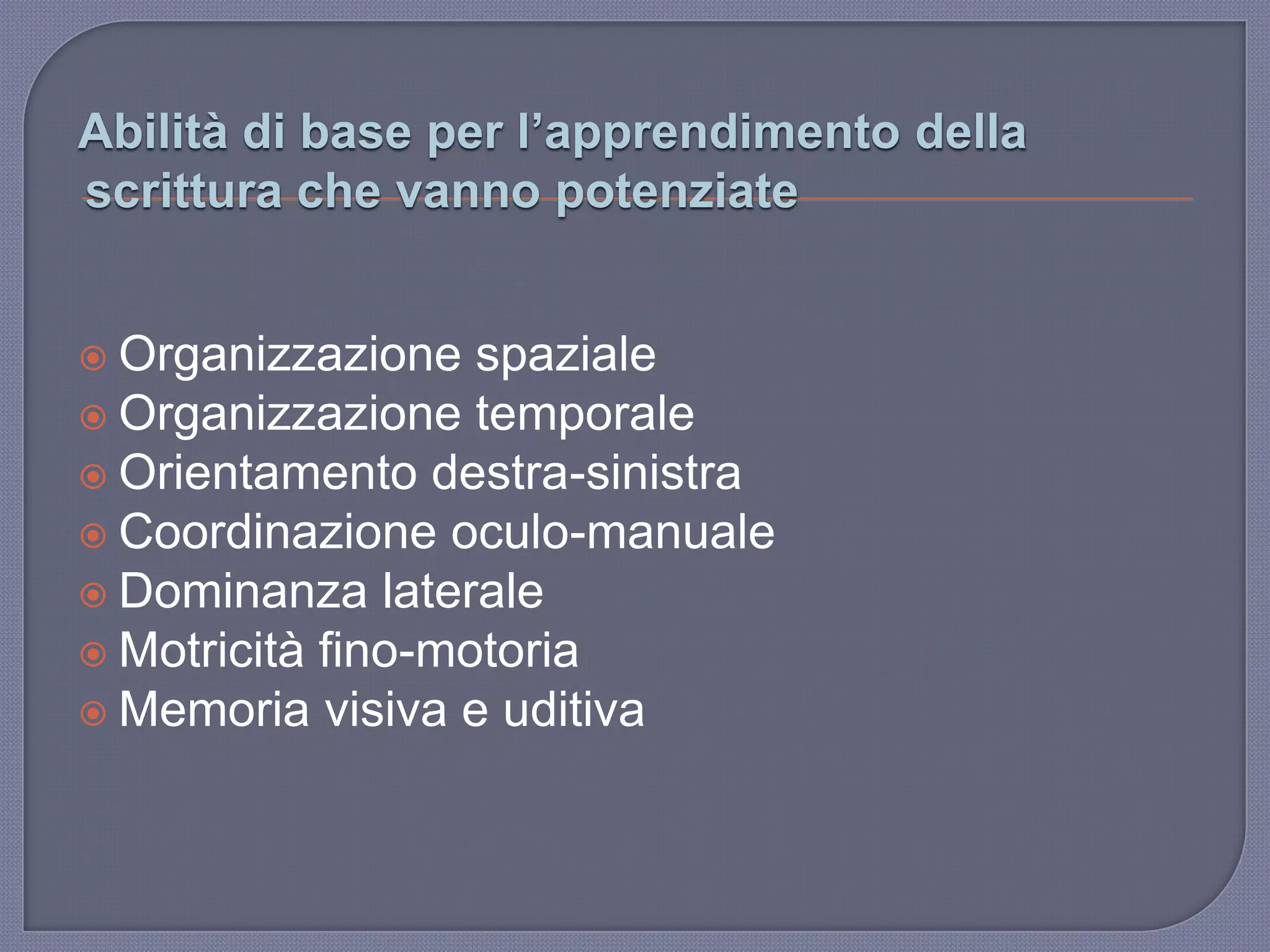 Abilità di base per l’apprendimento della
scrittura che vanno potenziate
 Organizzazione spaziale
 Organizzazione temporale
 Orientamento destra-sinistra
 Coordinazione oculo-manuale
 Dominanza laterale
 Motricità fino-motoria
 Memoria visiva e uditiva
 