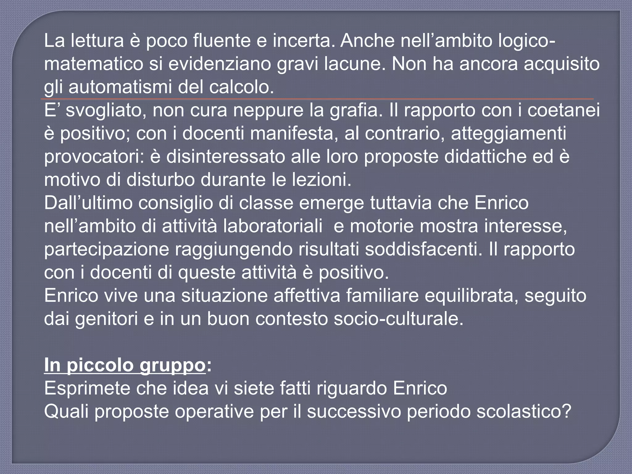 La lettura è poco fluente e incerta. Anche nell‟ambito logico-
matematico si evidenziano gravi lacune. Non ha ancora acquisito
gli automatismi del calcolo.
E‟ svogliato, non cura neppure la grafia. Il rapporto con i coetanei
è positivo; con i docenti manifesta, al contrario, atteggiamenti
provocatori: è disinteressato alle loro proposte didattiche ed è
motivo di disturbo durante le lezioni.
Dall‟ultimo consiglio di classe emerge tuttavia che Enrico
nell‟ambito di attività laboratoriali e motorie mostra interesse,
partecipazione raggiungendo risultati soddisfacenti. Il rapporto
con i docenti di queste attività è positivo.
Enrico vive una situazione affettiva familiare equilibrata, seguito
dai genitori e in un buon contesto socio-culturale.
In piccolo gruppo:
Esprimete che idea vi siete fatti riguardo Enrico
Quali proposte operative per il successivo periodo scolastico?
 