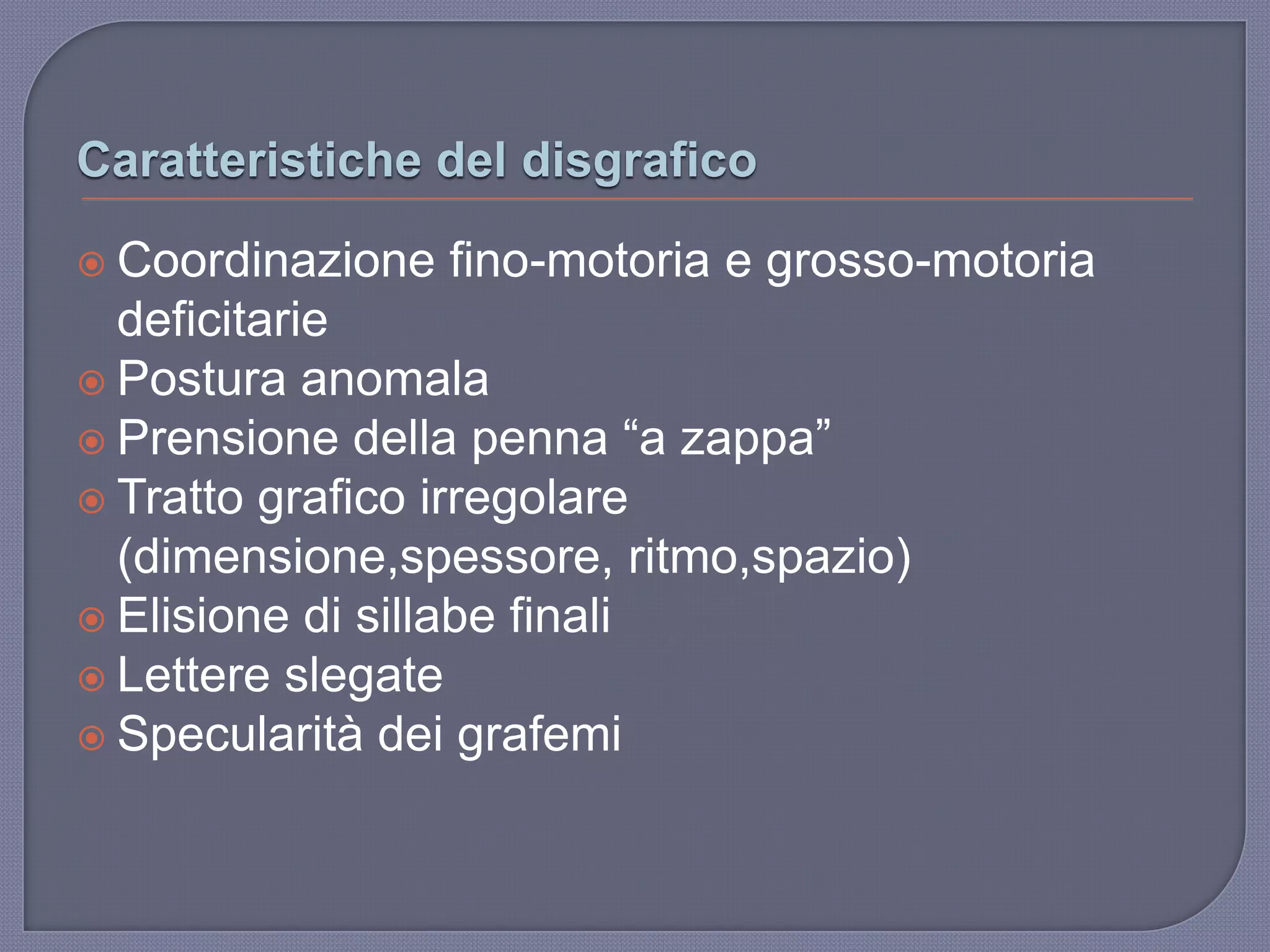 Caratteristiche del disgrafico
 Coordinazione fino-motoria e grosso-motoria
deficitarie
 Postura anomala
 Prensione della penna “a zappa”
 Tratto grafico irregolare
(dimensione,spessore, ritmo,spazio)
 Elisione di sillabe finali
 Lettere slegate
 Specularità dei grafemi
 