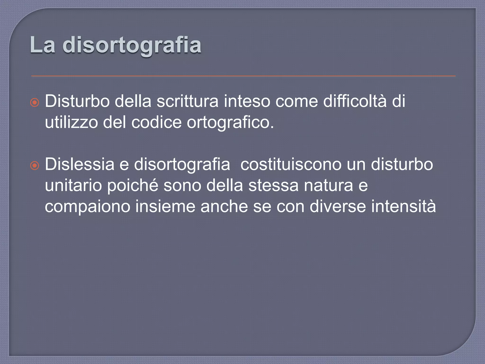  Disturbo della scrittura inteso come difficoltà di
utilizzo del codice ortografico.
 Dislessia e disortografia costituiscono un disturbo
unitario poiché sono della stessa natura e
compaiono insieme anche se con diverse intensità
La disortografia
 