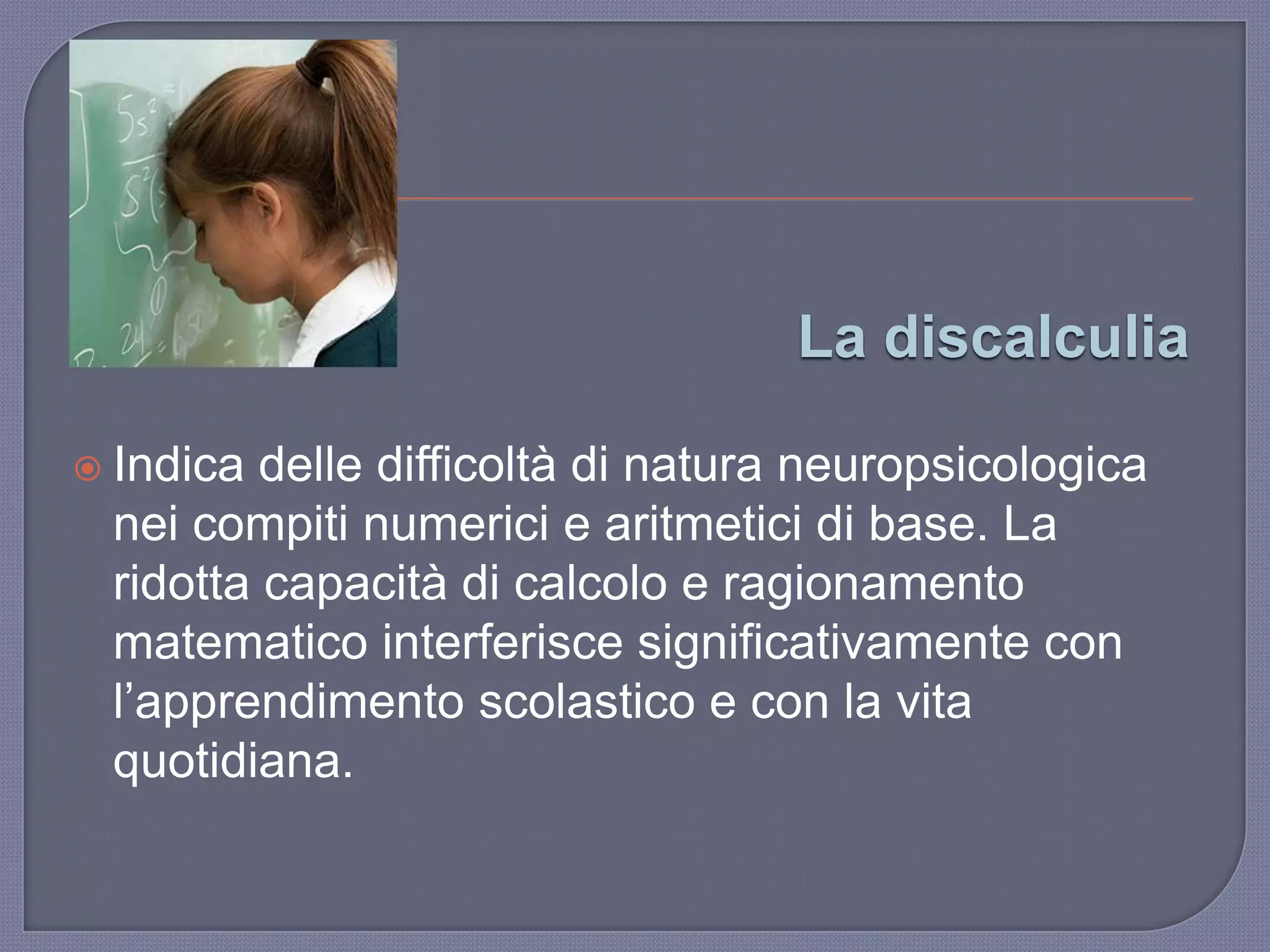 La discalculia
 Indica delle difficoltà di natura neuropsicologica
nei compiti numerici e aritmetici di base. La
ridotta capacità di calcolo e ragionamento
matematico interferisce significativamente con
l‟apprendimento scolastico e con la vita
quotidiana.
 